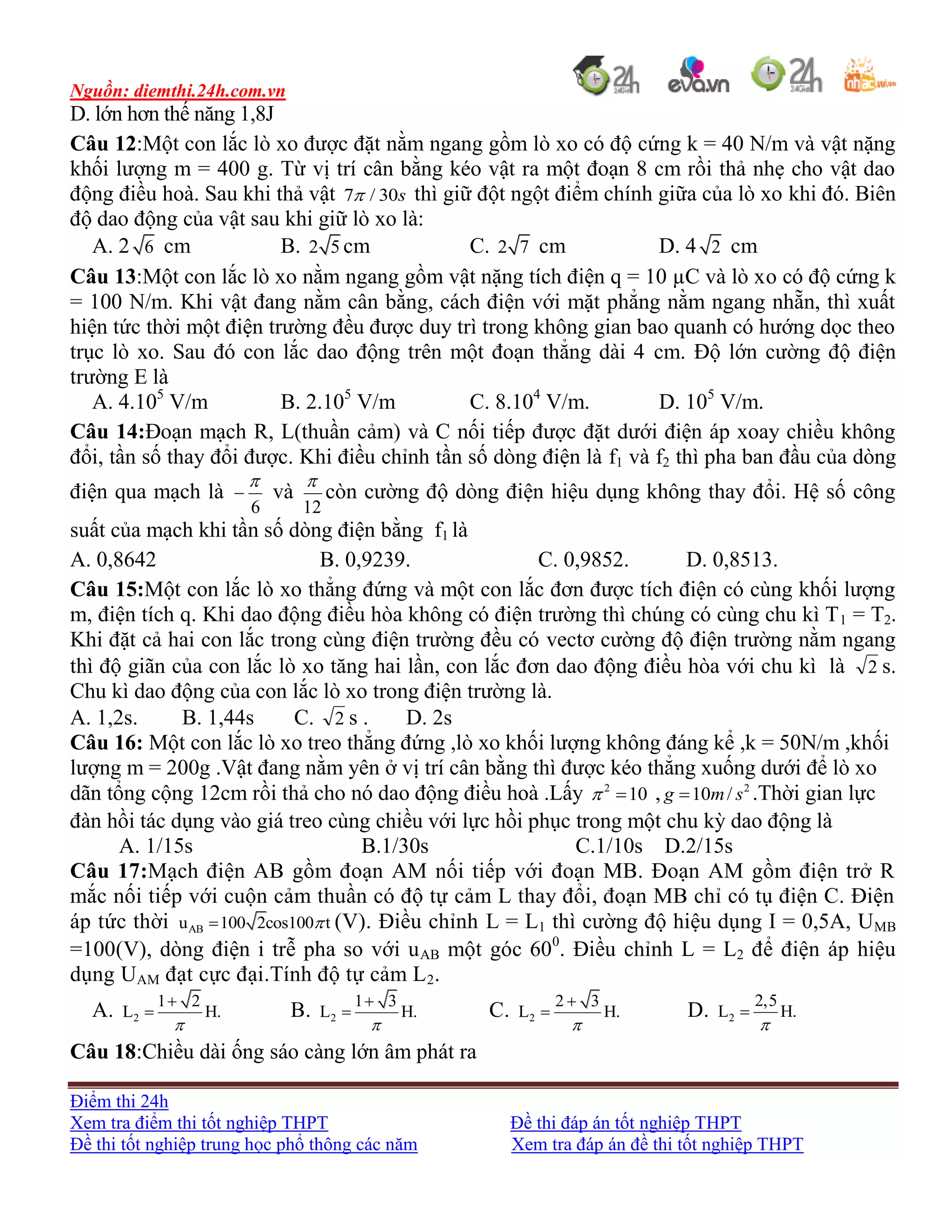 Nguồn: diemthi.24h.com.vn
Điểm thi 24h
Xem tra điểm thi tốt nghiệp THPT Đề thi đáp án tốt nghiệp THPT
Đề thi tốt nghiệp trung học phổ thông các năm Xem tra đáp án đề thi tốt nghiệp THPT
D. lớn hơn thế năng 1,8J
Câu 12:Một con lắc lò xo được đặt nằm ngang gồm lò xo có độ cứng k = 40 N/m và vật nặng
khối lượng m = 400 g. Từ vị trí cân bằng kéo vật ra một đoạn 8 cm rồi thả nhẹ cho vật dao
động điều hoà. Sau khi thả vật 7 / 30s thì giữ đột ngột điểm chính giữa của lò xo khi đó. Biên
độ dao động của vật sau khi giữ lò xo là:
A. 2 6 cm B. 2 5 cm C. 2 7 cm D. 4 2 cm
Câu 13:Một con lắc lò xo nằm ngang gồm vật nặng tích điện q = 10 µC và lò xo có độ cứng k
= 100 N/m. Khi vật đang nằm cân bằng, cách điện với mặt phẳng nằm ngang nhẵn, thì xuất
hiện tức thời một điện trường đều được duy trì trong không gian bao quanh có hướng dọc theo
trục lò xo. Sau đó con lắc dao động trên một đoạn thẳng dài 4 cm. Độ lớn cường độ điện
trường E là
A. 4.105
V/m B. 2.105
V/m C. 8.104
V/m. D. 105
V/m.
Câu 14:Đoạn mạch R, L(thuần cảm) và C nối tiếp được đặt dưới điện áp xoay chiều không
đổi, tần số thay đổi được. Khi điều chỉnh tần số dòng điện là f1 và f2 thì pha ban đầu của dòng
điện qua mạch là
6

 và
12

còn cường độ dòng điện hiệu dụng không thay đổi. Hệ số công
suất của mạch khi tần số dòng điện bằng f1 là
A. 0,8642 B. 0,9239. C. 0,9852. D. 0,8513.
Câu 15:Một con lắc lò xo thẳng đứng và một con lắc đơn được tích điện có cùng khối lượng
m, điện tích q. Khi dao động điều hòa không có điện trường thì chúng có cùng chu kì T1 = T2.
Khi đặt cả hai con lắc trong cùng điện trường đều có vectơ cường độ điện trường nằm ngang
thì độ giãn của con lắc lò xo tăng hai lần, con lắc đơn dao động điều hòa với chu kì là 2 s.
Chu kì dao động của con lắc lò xo trong điện trường là.
A. 1,2s. B. 1,44s C. 2 s . D. 2s
Câu 16: Một con lắc lò xo treo thẳng đứng ,lò xo khối lượng không đáng kể ,k = 50N/m ,khối
lượng m = 200g .Vật đang nằm yên ở vị trí cân bằng thì được kéo thẳng xuống dưới để lò xo
dãn tổng cộng 12cm rồi thả cho nó dao động điều hoà .Lấy 2
10  , 2
10 /g m s .Thời gian lực
đàn hồi tác dụng vào giá treo cùng chiều với lực hồi phục trong một chu kỳ dao động là
A. 1/15s B.1/30s C.1/10s D.2/15s
Câu 17:Mạch điện AB gồm đoạn AM nối tiếp với đoạn MB. Đoạn AM gồm điện trở R
mắc nối tiếp với cuộn cảm thuần có độ tự cảm L thay đổi, đoạn MB chỉ có tụ điện C. Điện
áp tức thời ABu 100 2cos100 t (V). Điều chỉnh L = L1 thì cường độ hiệu dụng I = 0,5A, UMB
=100(V), dòng điện i trễ pha so với uAB một góc 600
. Điều chỉnh L = L2 để điện áp hiệu
dụng UAM đạt cực đại.Tính độ tự cảm L2.
A. 2
1 2
L H.


 B. 2
1 3
L H.


 C. 2
2 3
L H.


 D. 2
2,5
L H.


Câu 18:Chiều dài ống sáo càng lớn âm phát ra
 