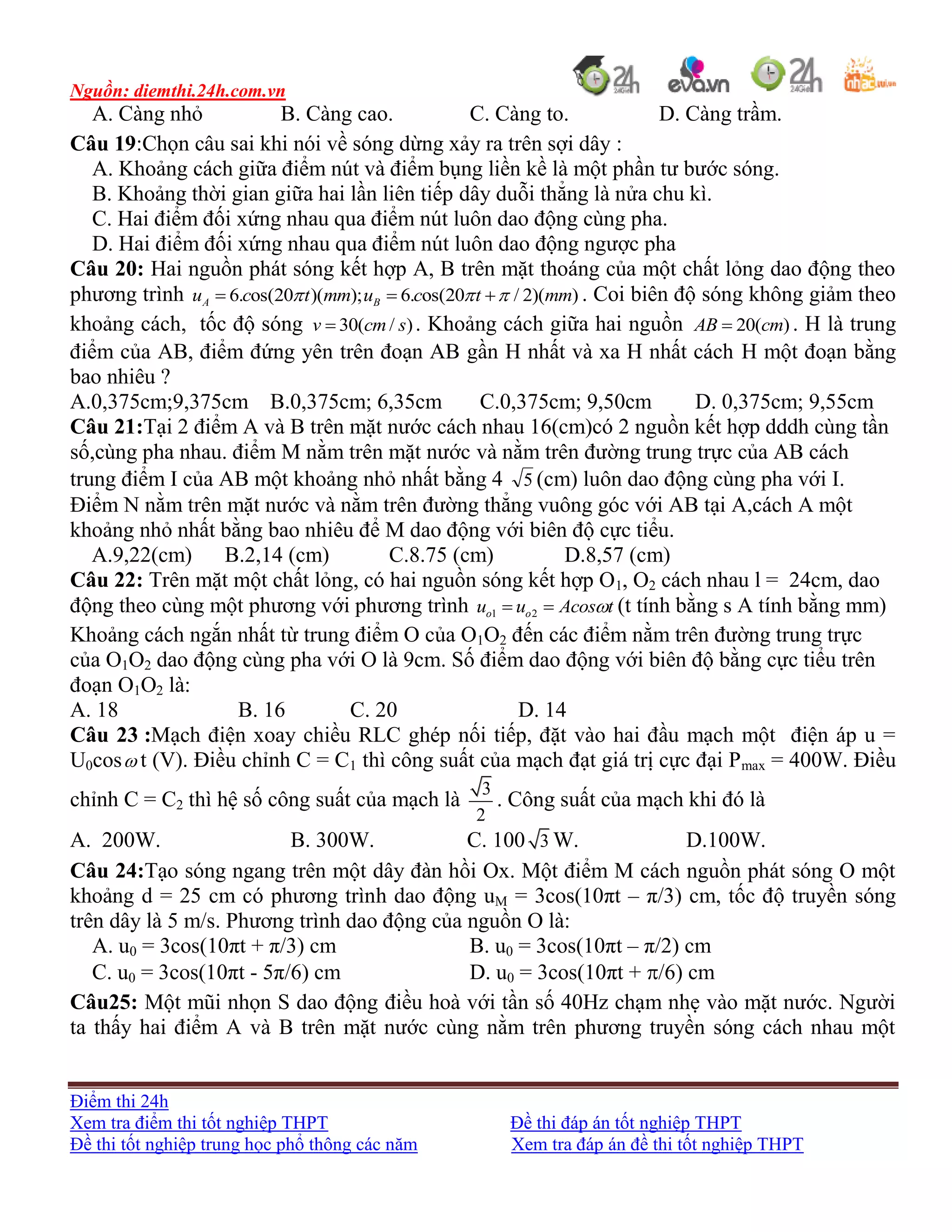 Nguồn: diemthi.24h.com.vn
Điểm thi 24h
Xem tra điểm thi tốt nghiệp THPT Đề thi đáp án tốt nghiệp THPT
Đề thi tốt nghiệp trung học phổ thông các năm Xem tra đáp án đề thi tốt nghiệp THPT
A. Càng nhỏ B. Càng cao. C. Càng to. D. Càng trầm.
Câu 19:Chọn câu sai khi nói về sóng dừng xảy ra trên sợi dây :
A. Khoảng cách giữa điểm nút và điểm bụng liền kề là một phần tư bước sóng.
B. Khoảng thời gian giữa hai lần liên tiếp dây duỗi thẳng là nửa chu kì.
C. Hai điểm đối xứng nhau qua điểm nút luôn dao động cùng pha.
D. Hai điểm đối xứng nhau qua điểm nút luôn dao động ngược pha
Câu 20: Hai nguồn phát sóng kết hợp A, B trên mặt thoáng của một chất lỏng dao động theo
phương trình 6. os(20 )( ); 6. os(20 / 2)( )A Bu c t mm u c t mm     . Coi biên độ sóng không giảm theo
khoảng cách, tốc độ sóng 30( / )v cm s . Khoảng cách giữa hai nguồn 20( )AB cm . H là trung
điểm của AB, điểm đứng yên trên đoạn AB gần H nhất và xa H nhất cách H một đoạn bằng
bao nhiêu ?
A.0,375cm;9,375cm B.0,375cm; 6,35cm C.0,375cm; 9,50cm D. 0,375cm; 9,55cm
Câu 21:Tại 2 điểm A và B trên mặt nước cách nhau 16(cm)có 2 nguồn kết hợp dddh cùng tần
số,cùng pha nhau. điểm M nằm trên mặt nước và nằm trên đường trung trực của AB cách
trung điểm I của AB một khoảng nhỏ nhất bằng 4 5 (cm) luôn dao động cùng pha với I.
Điểm N nằm trên mặt nước và nằm trên đường thẳng vuông góc với AB tại A,cách A một
khoảng nhỏ nhất bằng bao nhiêu để M dao động với biên độ cực tiểu.
A.9,22(cm) B.2,14 (cm) C.8.75 (cm) D.8,57 (cm)
Câu 22: Trên mặt một chất lỏng, có hai nguồn sóng kết hợp O1, O2 cách nhau l = 24cm, dao
động theo cùng một phương với phương trình 1 2o ou u Acos t  (t tính bằng s A tính bằng mm)
Khoảng cách ngắn nhất từ trung điểm O của O1O2 đến các điểm nằm trên đường trung trực
của O1O2 dao động cùng pha với O là 9cm. Số điểm dao động với biên độ bằng cực tiểu trên
đoạn O1O2 là:
A. 18 B. 16 C. 20 D. 14
Câu 23 :Mạch điện xoay chiều RLC ghép nối tiếp, đặt vào hai đầu mạch một điện áp u =
U0cos t (V). Điều chỉnh C = C1 thì công suất của mạch đạt giá trị cực đại Pmax = 400W. Điều
chỉnh C = C2 thì hệ số công suất của mạch là
3
2
. Công suất của mạch khi đó là
A. 200W. B. 300W. C. 100 3 W. D.100W.
Câu 24:Tạo sóng ngang trên một dây đàn hồi Ox. Một điểm M cách nguồn phát sóng O một
khoảng d = 25 cm có phương trình dao động uM = 3cos(10πt – π/3) cm, tốc độ truyền sóng
trên dây là 5 m/s. Phương trình dao động của nguồn O là:
A. u0 = 3cos(10πt + π/3) cm B. u0 = 3cos(10πt – π/2) cm
C. u0 = 3cos(10πt - 5π/6) cm D. u0 = 3cos(10πt + /6) cm
Câu25: Một mũi nhọn S dao động điều hoà với tần số 40Hz chạm nhẹ vào mặt nước. Người
ta thấy hai điểm A và B trên mặt nước cùng nằm trên phương truyền sóng cách nhau một
 