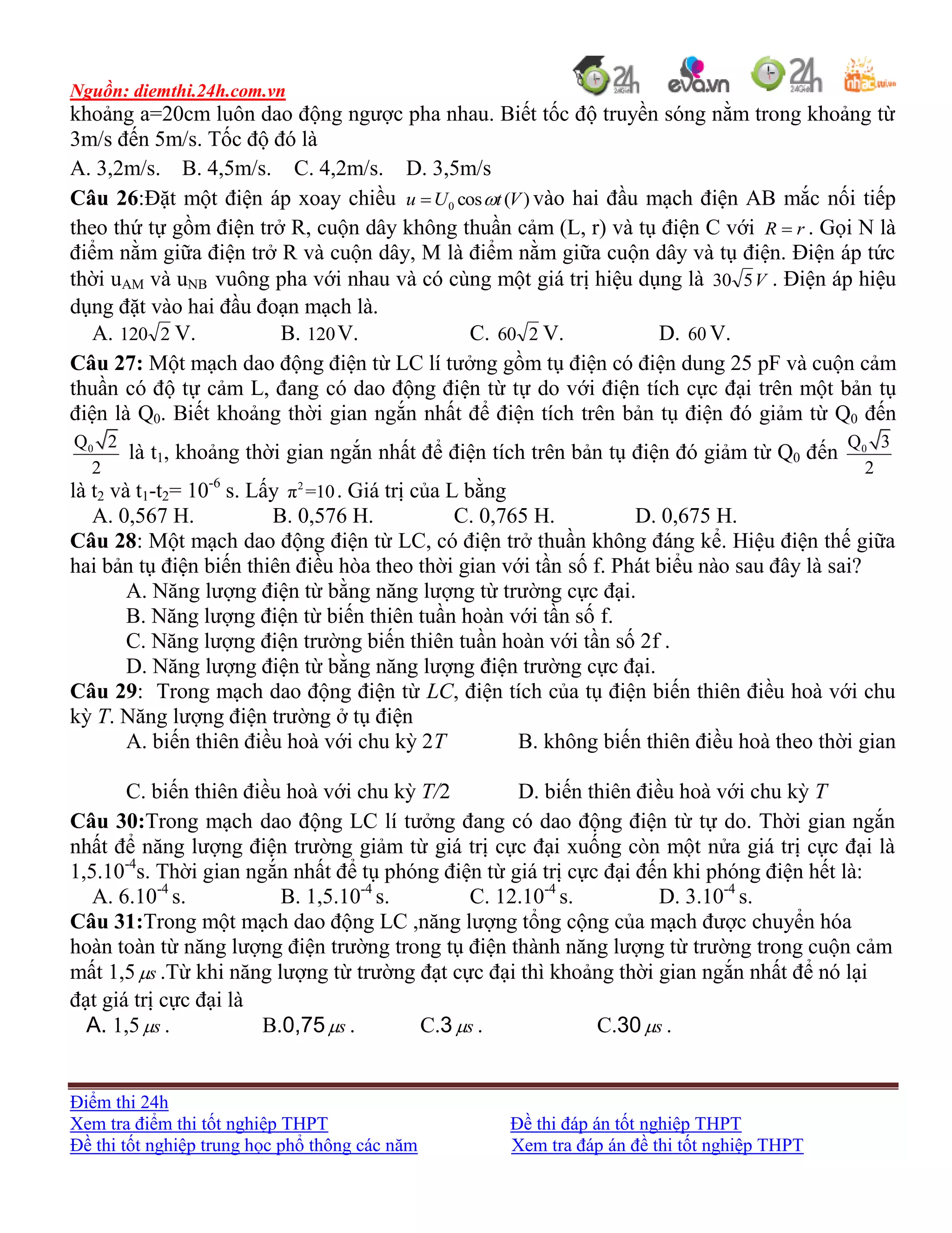 Nguồn: diemthi.24h.com.vn
Điểm thi 24h
Xem tra điểm thi tốt nghiệp THPT Đề thi đáp án tốt nghiệp THPT
Đề thi tốt nghiệp trung học phổ thông các năm Xem tra đáp án đề thi tốt nghiệp THPT
khoảng a=20cm luôn dao động ngược pha nhau. Biết tốc độ truyền sóng nằm trong khoảng từ
3m/s đến 5m/s. Tốc độ đó là
A. 3,2m/s. B. 4,5m/s. C. 4,2m/s. D. 3,5m/s
Câu 26:Đặt một điện áp xoay chiều )(cos0 VtUu  vào hai đầu mạch điện AB mắc nối tiếp
theo thứ tự gồm điện trở R, cuộn dây không thuần cảm (L, r) và tụ điện C với rR  . Gọi N là
điểm nằm giữa điện trở R và cuộn dây, M là điểm nằm giữa cuộn dây và tụ điện. Điện áp tức
thời uAM và uNB vuông pha với nhau và có cùng một giá trị hiệu dụng là V530 . Điện áp hiệu
dụng đặt vào hai đầu đoạn mạch là.
A. 2120 V. B. 120V. C. 260 V. D. 60 V.
Câu 27: Một mạch dao động điện từ LC lí tưởng gồm tụ điện có điện dung 25 pF và cuộn cảm
thuần có độ tự cảm L, đang có dao động điện từ tự do với điện tích cực đại trên một bản tụ
điện là Q0. Biết khoảng thời gian ngắn nhất để điện tích trên bản tụ điện đó giảm từ Q0 đến
0Q 2
2
là t1, khoảng thời gian ngắn nhất để điện tích trên bản tụ điện đó giảm từ Q0 đến 0Q 3
2
là t2 và t1-t2= 10-6
s. Lấy 2
π =10. Giá trị của L bằng
A. 0,567 H. B. 0,576 H. C. 0,765 H. D. 0,675 H.
Câu 28: Một mạch dao động điện từ LC, có điện trở thuần không đáng kể. Hiệu điện thế giữa
hai bản tụ điện biến thiên điều hòa theo thời gian với tần số f. Phát biểu nào sau đây là sai?
A. Năng lượng điện từ bằng năng lượng từ trường cực đại.
B. Năng lượng điện từ biến thiên tuần hoàn với tần số f.
C. Năng lượng điện trường biến thiên tuần hoàn với tần số 2f .
D. Năng lượng điện từ bằng năng lượng điện trường cực đại.
Câu 29: Trong mạch dao động điện từ LC, điện tích của tụ điện biến thiên điều hoà với chu
kỳ T. Năng lượng điện trường ở tụ điện
A. biến thiên điều hoà với chu kỳ 2T B. không biến thiên điều hoà theo thời gian
C. biến thiên điều hoà với chu kỳ T/2 D. biến thiên điều hoà với chu kỳ T
Câu 30:Trong mạch dao động LC lí tưởng đang có dao động điện từ tự do. Thời gian ngắn
nhất để năng lượng điện trường giảm từ giá trị cực đại xuống còn một nửa giá trị cực đại là
1,5.10-4
s. Thời gian ngắn nhất để tụ phóng điện từ giá trị cực đại đến khi phóng điện hết là:
A. 6.10-4
s. B. 1,5.10-4
s. C. 12.10-4
s. D. 3.10-4
s.
Câu 31:Trong một mạch dao động LC ,năng lượng tổng cộng của mạch được chuyển hóa
hoàn toàn từ năng lượng điện trường trong tụ điện thành năng lượng từ trường trong cuộn cảm
mất 1,5 s .Từ khi năng lượng từ trường đạt cực đại thì khoảng thời gian ngắn nhất để nó lại
đạt giá trị cực đại là
A. 1,5 s . B.0,75 s . C.3 s . C.30 s .
 