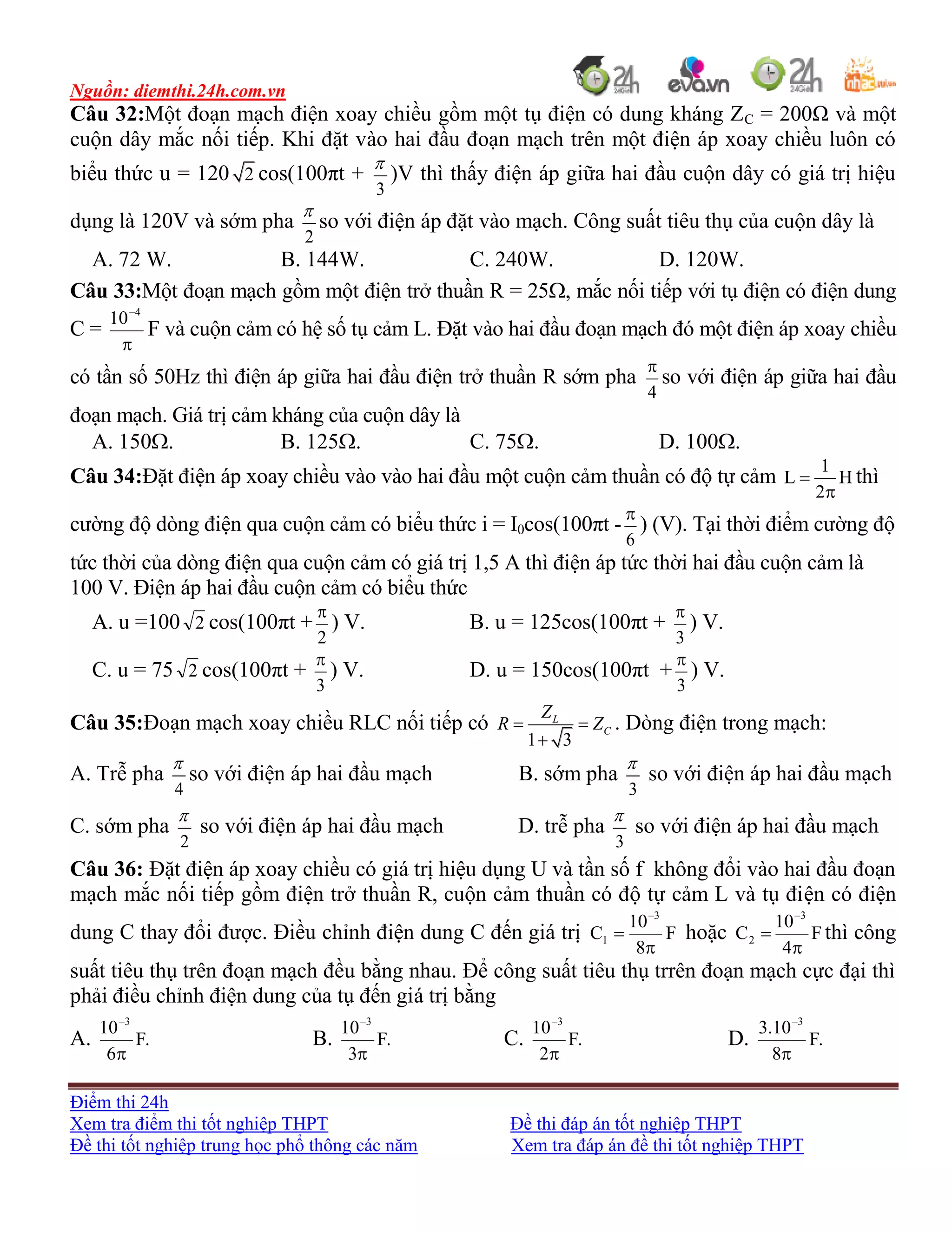 Nguồn: diemthi.24h.com.vn
Điểm thi 24h
Xem tra điểm thi tốt nghiệp THPT Đề thi đáp án tốt nghiệp THPT
Đề thi tốt nghiệp trung học phổ thông các năm Xem tra đáp án đề thi tốt nghiệp THPT
Câu 32:Một đoạn mạch điện xoay chiều gồm một tụ điện có dung kháng ZC = 200Ω và một
cuộn dây mắc nối tiếp. Khi đặt vào hai đầu đoạn mạch trên một điện áp xoay chiều luôn có
biểu thức u = 120 2 cos(100πt +
3

)V thì thấy điện áp giữa hai đầu cuộn dây có giá trị hiệu
dụng là 120V và sớm pha
2

so với điện áp đặt vào mạch. Công suất tiêu thụ của cuộn dây là
A. 72 W. B. 144W. C. 240W. D. 120W.
Câu 33:Một đoạn mạch gồm một điện trở thuần R = 25, mắc nối tiếp với tụ điện có điện dung
C =

4
10
F và cuộn cảm có hệ số tụ cảm L. Đặt vào hai đầu đoạn mạch đó một điện áp xoay chiều
có tần số 50Hz thì điện áp giữa hai đầu điện trở thuần R sớm pha
4

so với điện áp giữa hai đầu
đoạn mạch. Giá trị cảm kháng của cuộn dây là
A. 150. B. 125. C. 75. D. 100.
Câu 34:Đặt điện áp xoay chiều vào vào hai đầu một cuộn cảm thuần có độ tự cảm H
2
1
L

 thì
cường độ dòng điện qua cuộn cảm có biểu thức i = I0cos(100πt -
6

) (V). Tại thời điểm cường độ
tức thời của dòng điện qua cuộn cảm có giá trị 1,5 A thì điện áp tức thời hai đầu cuộn cảm là
100 V. Điện áp hai đầu cuộn cảm có biểu thức
A. u =100 2 cos(100πt +
2

) V. B. u = 125cos(100πt +
3

) V.
C. u = 75 2 cos(100πt +
3

) V. D. u = 150cos(100πt +
3

) V.
Câu 35:Đoạn mạch xoay chiều RLC nối tiếp có
1 3
L
C
Z
R Z 

. Dòng điện trong mạch:
A. Trễ pha
4

so với điện áp hai đầu mạch B. sớm pha
3

so với điện áp hai đầu mạch
C. sớm pha
2

so với điện áp hai đầu mạch D. trễ pha
3

so với điện áp hai đầu mạch
Câu 36: Đặt điện áp xoay chiều có giá trị hiệu dụng U và tần số f không đổi vào hai đầu đoạn
mạch mắc nối tiếp gồm điện trở thuần R, cuộn cảm thuần có độ tự cảm L và tụ điện có điện
dung C thay đổi được. Điều chỉnh điện dung C đến giá trị F
8
10
C
3
1



hoặc F
4
10
C
3
2



thì công
suất tiêu thụ trên đoạn mạch đều bằng nhau. Để công suất tiêu thụ trrên đoạn mạch cực đại thì
phải điều chỉnh điện dung của tụ đến giá trị bằng
A. .F
6
10 3


B. .F
3
10 3


C. .F
2
10 3


D. .F
8
10.3 3


 