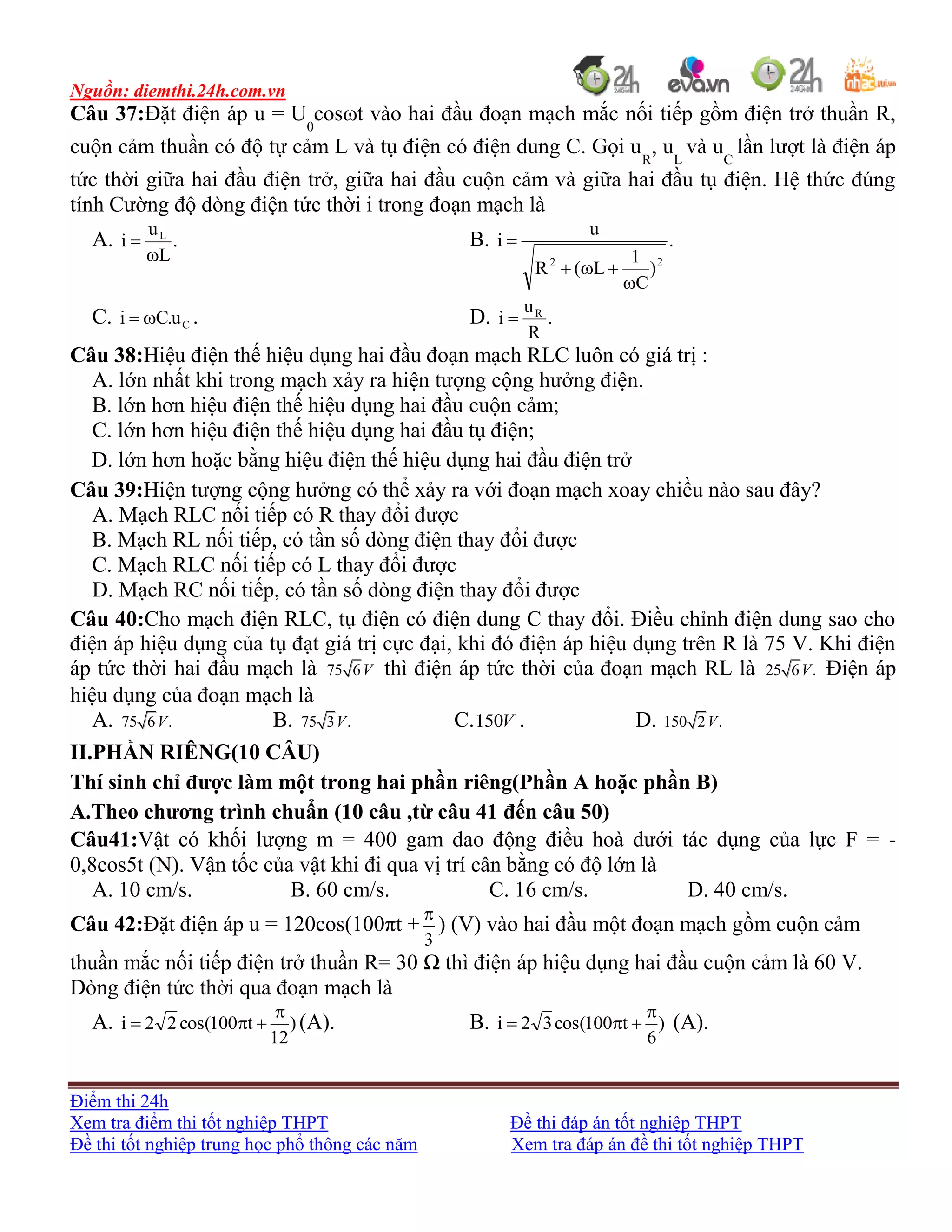 Nguồn: diemthi.24h.com.vn
Điểm thi 24h
Xem tra điểm thi tốt nghiệp THPT Đề thi đáp án tốt nghiệp THPT
Đề thi tốt nghiệp trung học phổ thông các năm Xem tra đáp án đề thi tốt nghiệp THPT
Câu 37:Đặt điện áp u = U0
cosωt vào hai đầu đoạn mạch mắc nối tiếp gồm điện trở thuần R,
cuộn cảm thuần có độ tự cảm L và tụ điện có điện dung C. Gọi uR
, uL
và uC
lần lượt là điện áp
tức thời giữa hai đầu điện trở, giữa hai đầu cuộn cảm và giữa hai đầu tụ điện. Hệ thức đúng
tính Cường độ dòng điện tức thời i trong đoạn mạch là
A. .
L
u
i L

 B. .
)
C
1
L(R
u
i
22



C. Cu.Ci  . D. .
R
u
i R

Câu 38:Hiệu điện thế hiệu dụng hai đầu đoạn mạch RLC luôn có giá trị :
A. lớn nhất khi trong mạch xảy ra hiện tượng cộng hưởng điện.
B. lớn hơn hiệu điện thế hiệu dụng hai đầu cuộn cảm;
C. lớn hơn hiệu điện thế hiệu dụng hai đầu tụ điện;
D. lớn hơn hoặc bằng hiệu điện thế hiệu dụng hai đầu điện trở
Câu 39:Hiện tượng cộng hưởng có thể xảy ra với đoạn mạch xoay chiều nào sau đây?
A. Mạch RLC nối tiếp có R thay đổi được
B. Mạch RL nối tiếp, có tần số dòng điện thay đổi được
C. Mạch RLC nối tiếp có L thay đổi được
D. Mạch RC nối tiếp, có tần số dòng điện thay đổi được
Câu 40:Cho mạch điện RLC, tụ điện có điện dung C thay đổi. Điều chỉnh điện dung sao cho
điện áp hiệu dụng của tụ đạt giá trị cực đại, khi đó điện áp hiệu dụng trên R là 75 V. Khi điện
áp tức thời hai đầu mạch là 75 6V thì điện áp tức thời của đoạn mạch RL là 25 6 .V Điện áp
hiệu dụng của đoạn mạch là
A. 75 6 .V B. 75 3 .V C. V150 . D. 150 2 .V
II.PHẦN RIÊNG(10 CÂU)
Thí sinh chỉ được làm một trong hai phần riêng(Phần A hoặc phần B)
A.Theo chương trình chuẩn (10 câu ,từ câu 41 đến câu 50)
Câu41:Vật có khối lượng m = 400 gam dao động điều hoà dưới tác dụng của lực F = -
0,8cos5t (N). Vận tốc của vật khi đi qua vị trí cân bằng có độ lớn là
A. 10 cm/s. B. 60 cm/s. C. 16 cm/s. D. 40 cm/s.
Câu 42:Đặt điện áp u = 120cos(100πt +
3

) (V) vào hai đầu một đoạn mạch gồm cuộn cảm
thuần mắc nối tiếp điện trở thuần R= 30 Ω thì điện áp hiệu dụng hai đầu cuộn cảm là 60 V.
Dòng điện tức thời qua đoạn mạch là
A. )
12
t100cos(22i

 (A). B. )
6
t100cos(32i

 (A).
 