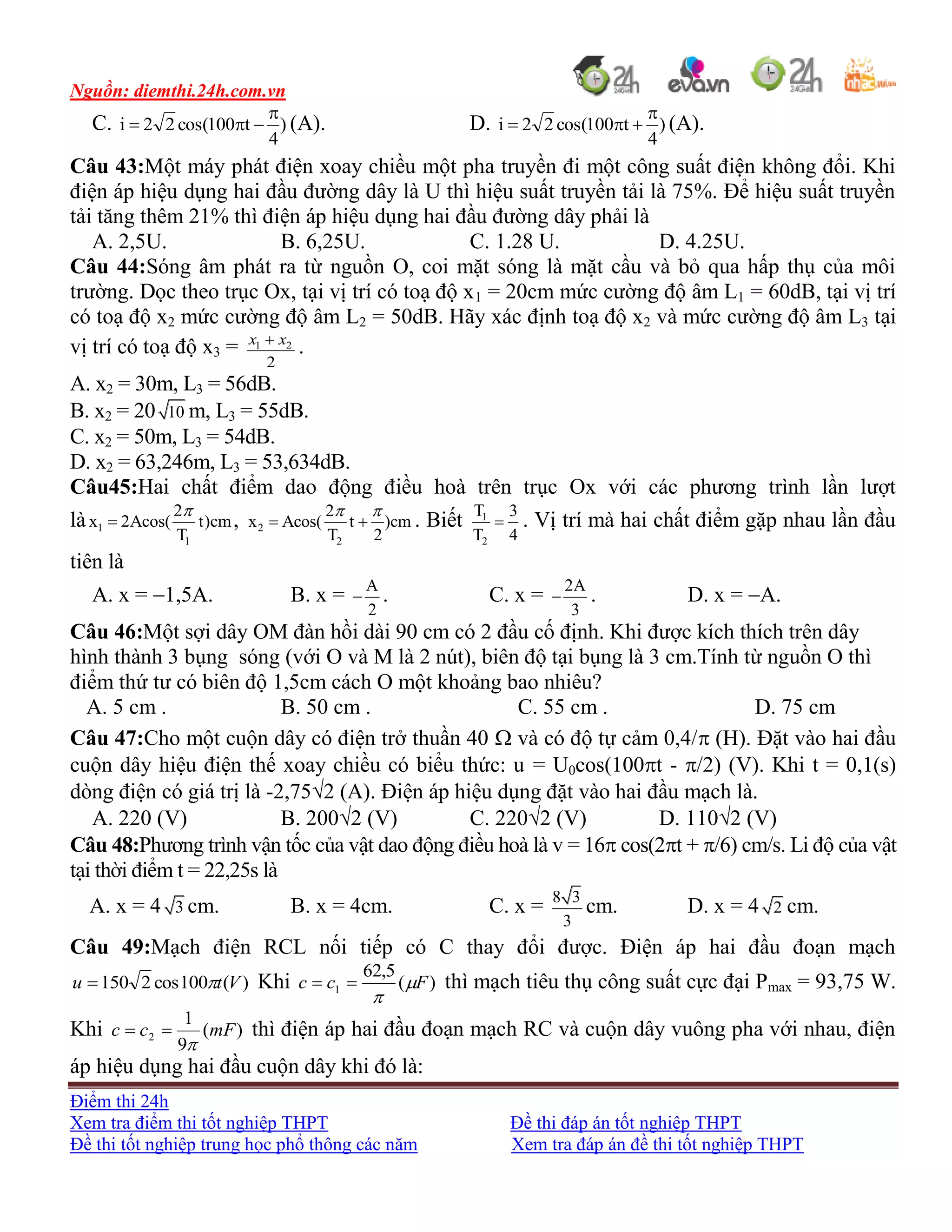 Nguồn: diemthi.24h.com.vn
Điểm thi 24h
Xem tra điểm thi tốt nghiệp THPT Đề thi đáp án tốt nghiệp THPT
Đề thi tốt nghiệp trung học phổ thông các năm Xem tra đáp án đề thi tốt nghiệp THPT
C. )
4
t100cos(22i

 (A). D. )
4
t100cos(22i

 (A).
Câu 43:Một máy phát điện xoay chiều một pha truyền đi một công suất điện không đổi. Khi
điện áp hiệu dụng hai đầu đường dây là U thì hiệu suất truyền tải là 75%. Để hiệu suất truyền
tải tăng thêm 21% thì điện áp hiệu dụng hai đầu đường dây phải là
A. 2,5U. B. 6,25U. C. 1.28 U. D. 4.25U.
Câu 44:Sóng âm phát ra từ nguồn O, coi mặt sóng là mặt cầu và bỏ qua hấp thụ của môi
trường. Dọc theo trục Ox, tại vị trí có toạ độ x1 = 20cm mức cường độ âm L1 = 60dB, tại vị trí
có toạ độ x2 mức cường độ âm L2 = 50dB. Hãy xác định toạ độ x2 và mức cường độ âm L3 tại
vị trí có toạ độ x3 = 1 2
2
x x
.
A. x2 = 30m, L3 = 56dB.
B. x2 = 20 10 m, L3 = 55dB.
C. x2 = 50m, L3 = 54dB.
D. x2 = 63,246m, L3 = 53,634dB.
Câu45:Hai chất điểm dao động điều hoà trên trục Ox với các phương trình lần lượt
là 1
1
2
x 2Acos( t)cm
T

 , 2
2
2
x Acos( t )cm
T 2
 
  . Biết 1
2
T 3
T 4
 . Vị trí mà hai chất điểm gặp nhau lần đầu
tiên là
A. x = 1,5A. B. x = A
2
 . C. x = 2A
3
 . D. x = A.
Câu 46:Một sợi dây OM đàn hồi dài 90 cm có 2 đầu cố định. Khi được kích thích trên dây
hình thành 3 bụng sóng (với O và M là 2 nút), biên độ tại bụng là 3 cm.Tính từ nguồn O thì
điểm thứ tư có biên độ 1,5cm cách O một khoảng bao nhiêu?
A. 5 cm . B. 50 cm . C. 55 cm . D. 75 cm
Câu 47:Cho một cuộn dây có điện trở thuần 40  và có độ tự cảm 0,4/ (H). Đặt vào hai đầu
cuộn dây hiệu điện thế xoay chiều có biểu thức: u = U0cos(100t - /2) (V). Khi t = 0,1(s)
dòng điện có giá trị là -2,752 (A). Điện áp hiệu dụng đặt vào hai đầu mạch là.
A. 220 (V) B. 2002 (V) C. 2202 (V) D. 1102 (V)
Câu 48:Phương trình vận tốc của vật dao động điều hoà là v = 16 cos(2t + /6) cm/s. Li độ của vật
tại thời điểm t = 22,25s là
A. x = 4 3 cm. B. x = 4cm. C. x = 8 3
3
cm. D. x = 4 2 cm.
Câu 49:Mạch điện RCL nối tiếp có C thay đổi được. Điện áp hai đầu đoạn mạch
)(100cos2150 Vtu  Khi )(
5,62
1 Fcc 

 thì mạch tiêu thụ công suất cực đại Pmax = 93,75 W.
Khi )(
9
1
2 mFcc

 thì điện áp hai đầu đoạn mạch RC và cuộn dây vuông pha với nhau, điện
áp hiệu dụng hai đầu cuộn dây khi đó là:
 