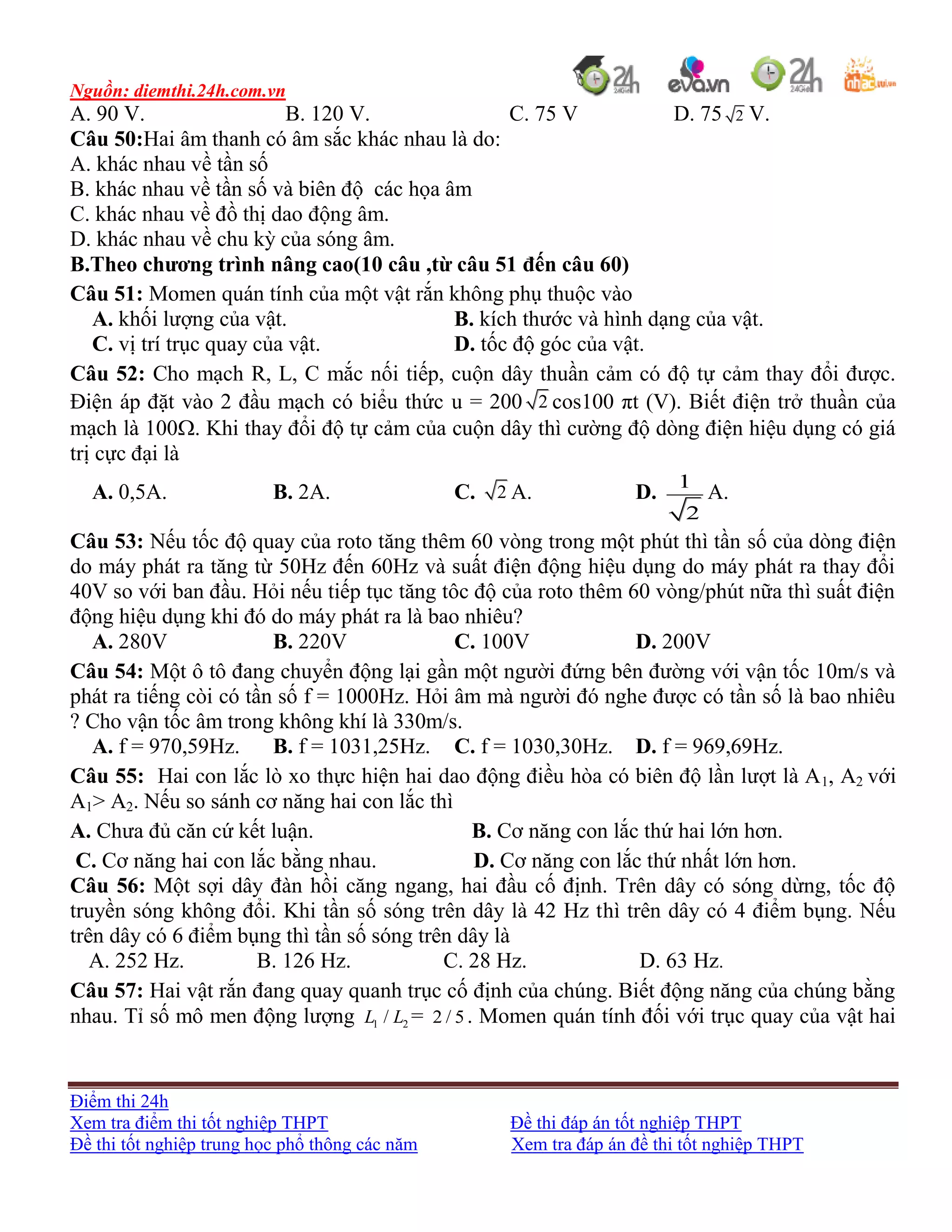 Nguồn: diemthi.24h.com.vn
Điểm thi 24h
Xem tra điểm thi tốt nghiệp THPT Đề thi đáp án tốt nghiệp THPT
Đề thi tốt nghiệp trung học phổ thông các năm Xem tra đáp án đề thi tốt nghiệp THPT
A. 90 V. B. 120 V. C. 75 V D. 75 2 V.
Câu 50:Hai âm thanh có âm sắc khác nhau là do:
A. khác nhau về tần số
B. khác nhau về tần số và biên độ các họa âm
C. khác nhau về đồ thị dao động âm.
D. khác nhau về chu kỳ của sóng âm.
B.Theo chương trình nâng cao(10 câu ,từ câu 51 đến câu 60)
Câu 51: Momen quán tính của một vật rắn không phụ thuộc vào
A. khối lượng của vật. B. kích thước và hình dạng của vật.
C. vị trí trục quay của vật. D. tốc độ góc của vật.
Câu 52: Cho mạch R, L, C mắc nối tiếp, cuộn dây thuần cảm có độ tự cảm thay đổi được.
Điện áp đặt vào 2 đầu mạch có biểu thức u = 200 2 cos100 πt (V). Biết điện trở thuần của
mạch là 100. Khi thay đổi độ tự cảm của cuộn dây thì cường độ dòng điện hiệu dụng có giá
trị cực đại là
A. 0,5A. B. 2A. C. 2 A. D.
1
2
A.
Câu 53: Nếu tốc độ quay của roto tăng thêm 60 vòng trong một phút thì tần số của dòng điện
do máy phát ra tăng từ 50Hz đến 60Hz và suất điện động hiệu dụng do máy phát ra thay đổi
40V so với ban đầu. Hỏi nếu tiếp tục tăng tôc độ của roto thêm 60 vòng/phút nữa thì suất điện
động hiệu dụng khi đó do máy phát ra là bao nhiêu?
A. 280V B. 220V C. 100V D. 200V
Câu 54: Một ô tô đang chuyển động lại gần một người đứng bên đường với vận tốc 10m/s và
phát ra tiếng còi có tần số f = 1000Hz. Hỏi âm mà người đó nghe được có tần số là bao nhiêu
? Cho vận tốc âm trong không khí là 330m/s.
A. f = 970,59Hz. B. f = 1031,25Hz. C. f = 1030,30Hz. D. f = 969,69Hz.
Câu 55: Hai con lắc lò xo thực hiện hai dao động điều hòa có biên độ lần lượt là A1, A2 với
A1> A2. Nếu so sánh cơ năng hai con lắc thì
A. Chưa đủ căn cứ kết luận. B. Cơ năng con lắc thứ hai lớn hơn.
C. Cơ năng hai con lắc bằng nhau. D. Cơ năng con lắc thứ nhất lớn hơn.
Câu 56: Một sợi dây đàn hồi căng ngang, hai đầu cố định. Trên dây có sóng dừng, tốc độ
truyền sóng không đổi. Khi tần số sóng trên dây là 42 Hz thì trên dây có 4 điểm bụng. Nếu
trên dây có 6 điểm bụng thì tần số sóng trên dây là
A. 252 Hz. B. 126 Hz. C. 28 Hz. D. 63 Hz.
Câu 57: Hai vật rắn đang quay quanh trục cố định của chúng. Biết động năng của chúng bằng
nhau. Tỉ số mô men động lượng 1 2/L L = 2 / 5. Momen quán tính đối với trục quay của vật hai
 
