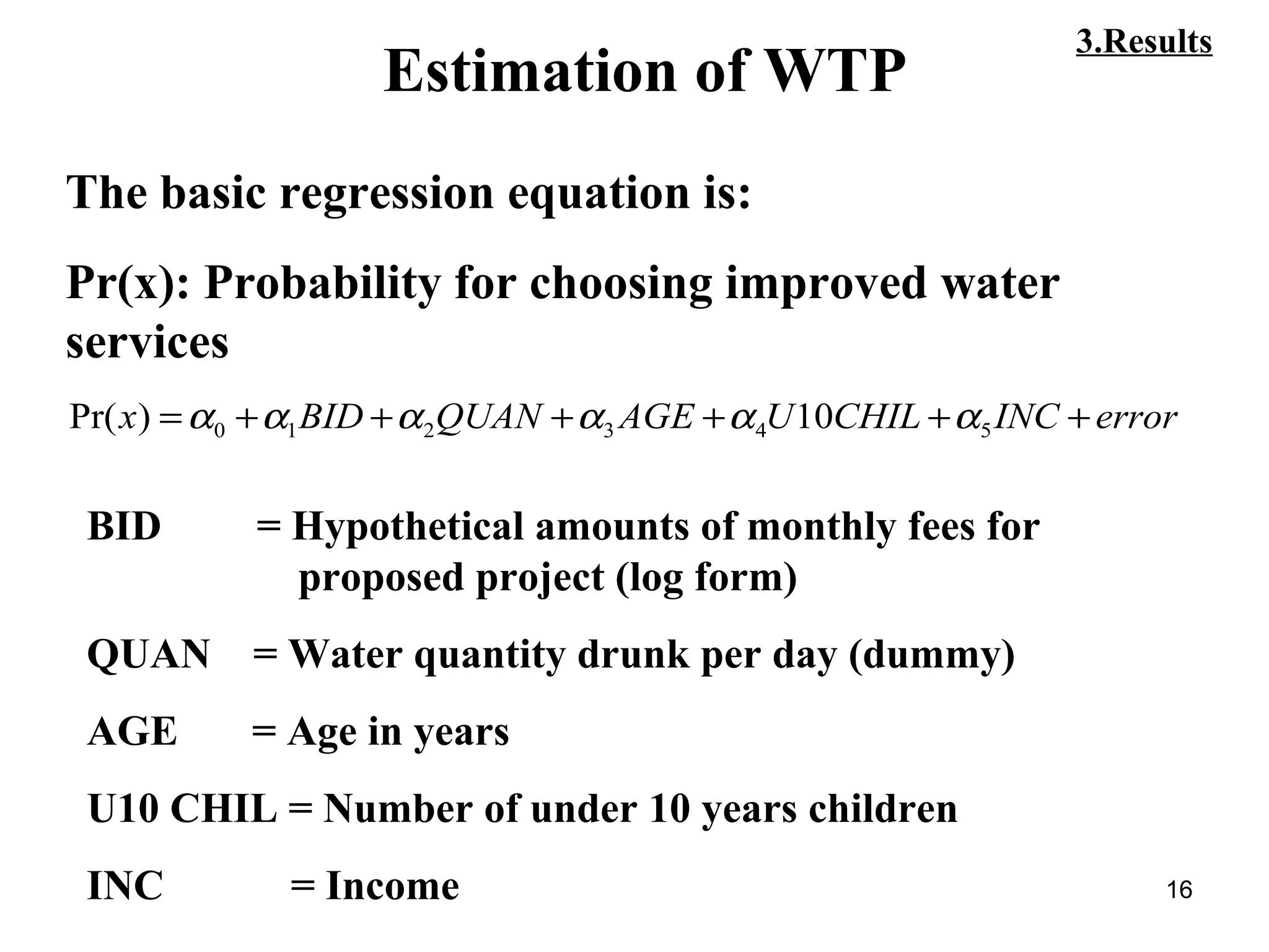 16
Estimation of WTP
The basic regression equation is:
Pr(x): Probability for choosing improved water
services
errorINCCHILUAGEQUANBIDx ++++++= 543210 10)Pr( αααααα
3.Results
BID = Hypothetical amounts of monthly fees for
proposed project (log form)
QUAN = Water quantity drunk per day (dummy)
AGE = Age in years
U10 CHIL = Number of under 10 years children
INC = Income
 
