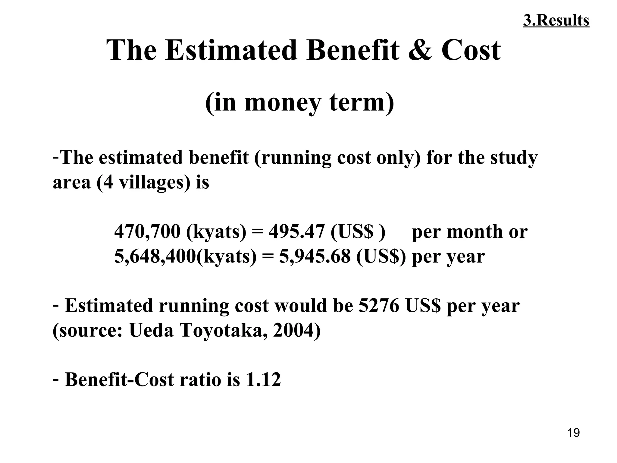 19
-The estimated benefit (running cost only) for the study
area (4 villages) is
470,700 (kyats) = 495.47 (US$ ) per month or
5,648,400(kyats) = 5,945.68 (US$) per year
- Estimated running cost would be 5276 US$ per year
(source: Ueda Toyotaka, 2004)
- Benefit-Cost ratio is 1.12
The Estimated Benefit & Cost
(in money term)
3.Results
 