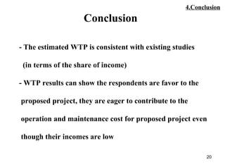 20
- The estimated WTP is consistent with existing studies
(in terms of the share of income)
- WTP results can show the respondents are favor to the
proposed project, they are eager to contribute to the
operation and maintenance cost for proposed project even
though their incomes are low
Conclusion
4.Conclusion
 