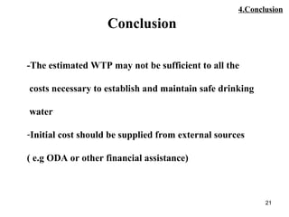 21
Conclusion
-The estimated WTP may not be sufficient to all the
costs necessary to establish and maintain safe drinking
water
-Initial cost should be supplied from external sources
( e.g ODA or other financial assistance)
4.Conclusion
 