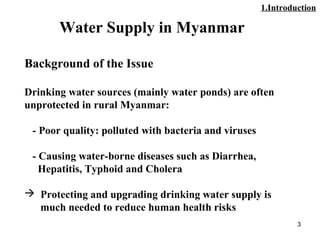 3
Water Supply in Myanmar
Background of the Issue
Drinking water sources (mainly water ponds) are often
unprotected in rural Myanmar:
- Poor quality: polluted with bacteria and viruses
- Causing water-borne diseases such as Diarrhea,
Hepatitis, Typhoid and Cholera
 Protecting and upgrading drinking water supply is
much needed to reduce human health risks
1.Introduction
 