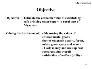 8
Objective
Objective: Estimate the economic value of establishing
safe drinking water supply in rural part of
Myanmar
Valuing the Environment: - Measuring the values of
environmental goods
(better water/air quality, forest,
urban green space and so on)
- Costs money and uses up real
resources plus overall
satisfaction of welfare (utility)
1.Introduction
 