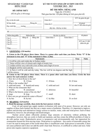 Trang: 1/4
SỞ GIÁO DỤC VÀ ĐÀO TẠO
ĐỒNG THÁP
-------------------------------------------------
KỲ THI TUYỂN SINH LỚP 10 THPT CHUYÊN
NĂM HỌC 2012 - 2013
---------------------------------------------------------------------------------
ĐỀ CHÍNH THỨC
(Đề thi gồm có 04 trang)
ĐỀ THI MÔN: TIẾNG ANH
Ngày thi: 27/6/2012
Thời gian làm bài: 120 phút (không kể thời gian phát đề)
STT do giám thị ghi
Họ và tên thí sinh: _________________________
Số báo danh: ________________Phòng thi _____
Học sinh lớp _____ trường___________________
Giám thị 1: ______________________
Giám thị 2: ______________________
(Ký tên - Ghi họ và tên)
Số phách
(Do CT HĐ chấm thi ghi)
------------------------------------------------------------------------------------------------------------------
Điểm từng phần Điểm bài thi Họ tên và chữ ký
Câu I:..............
Câu II:.............
Câu III:............
Câu IV:............
Tổng:..............
Bằng số Bằng chữ Giám khảo 1 Giám khảo 2
Số phách
STT do CT HĐ
chấm thi ghi
I. LISTENING: (2,0 marks)
A. Listen to the CD player three times. There is a pause after each time you listen. Write “T” if the
statement is true and “F” if the statement is false: (1,0m)
Statements True False
1. It will be a dry and windy day in Sydney today.
2. Tokyo will be a low of sixteen and a high of twenty two.
3. London will be very cold with a low of three and a high of seven.
4. Bangkok will be warm and dry.
5. In Paris it will be cold and dry today. The low will be ten degrees and the high
will be sixteen.
B. Listen to the CD player three times. There is a pause after each time you listen. Circle the best
answer for each sentence: (1,0m)
1. How far is it from Rome to the sea?
A. 2 kms B. 12 kms C. 20 kms D. 22 kms
2. What is the weather like?
A. mild and sunny B. humid and sunny C. mild and cool D. hot and sunny
3. What are the restaurants like?
A. terrible B. sensational C. delicious D. beautiful
4. What is the historic center of the city like?
A. large B. long C. small D. short
5. How can you get around the center of Rome?
A. by bus B. by taxi C. by bike D. on foot
II. READING: (2,0 marks)
A. Read the passage carefully, then circle the best answer: (1,0 m)
Coal, oil and natural gas supply modern civilization with most of its power. However, not only are
supplies of these fuels limited, but they are a major source of pollution. Therefore, it’s important to improve,
explore and develop such alternatives energy sources as nuclear, water, solar and wind power. Each of these
alternatives, however, has advantages and disadvantages.
Nuclear power plants efficiently produce large amounts of electricity without polluting the
atmosphere; however, they are costly to build and maintain, and they create the difficult problem of what to
do with nuclear waste. Hydroelectric power is inexpensive and environmentally safe, but impractical for
communities located far from moving water. Wind power is a pollution – free source of renewable energy but
it can’t be used in many parts of the world where there is insufficient wind. Solar power is renewable, it does
not cause pollution and it does not add the earth’s heat load. However, it is difficult to collect and store. Solar
power also requires expensive equipment.
 