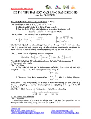 Nguồn: diemthi.24h.com.vn
Điểm thi 24h
Xem tra điểm thi tốt nghiệp THPT Đề thi đáp án tốt nghiệp THPT
Đề thi tốt nghiệp trung học phổ thông các năm Xem tra đáp án đề thi tốt nghiệp THPT
ĐỀ THI THỬ ĐẠI HỌC, CAO ĐẲNG NĂM 2012 -2013
Môn thi : TOÁN (ĐỀ 26)
PHẦN CHUNG CHO TẤT CẢ CÁC THÍ SINH (7 điểm)
Câu I (2 điểm) Cho hàm số
4 2
( ) 8x 9x 1y f x   
1. Khảo sát sự biến thiên và vẽ đồ thị (C) của hàm số.
2. Dựa vào đồ thị (C) hãy biện luận theo m số nghiệm của phương trình
4 2
8 os 9 os 0c x c x m   với [0; ]x  .
Câu II (2 điểm) : Giải phương trình, hệ phương trình:
1.  
3log
1
2 2
2
x
x x x
 
    
 
; 2.
2 2
2 2
12
12
x y x y
y x y
    

 
Câu III: Tính diện tích của miền phẳng giới hạn bởi các đường
2
| 4 |y x x  và 2y x .
Câu IV (1 điểm) Cho hình chóp cụt tam giác đều ngoại tiếp một hình cầu bán kính r cho
trước. Tính thể tích hình chóp cụt biết rằng cạnh đáy lớn gấp đôi cạnh đáy nhỏ.
Câu V (1 điểm) Định m để phương trình sau có nghiệm
2
4sin3xsinx + 4cos 3x - os x + os 2x + 0
4 4 4
c c m
       
       
     
PHẦN RIÊNG (3 điểm): Thí sinh chỉ làm một trong hai phần (Phần 1 hoặc phần 2)
1. Theo chương trình chuẩn.
Câu VI.a (2 điểm)
1. Cho  ABC có đỉnh A(1;2), đường trung tuyến BM: 2 1 0x y   và phân giác
trong CD: 1 0x y   . Viết phương trình đường thẳng BC.
2. Cho đường thẳng (D) có phương trình:
2
2
2 2
x t
y t
z t
  

 
  
.Gọi  là đường thẳng qua
điểm A(4;0;-1) song song với (D) và I(-2;0;2) là hình chiếu vuông góc của A trên (D).
Trong các mặt phẳng qua  , hãy viết phương trình của mặt phẳng có khoảng cách đến (D)
là lớn nhất.
Câu VII.a (1 điểm) Cho x, y, z là 3 số thực thuộc (0;1]. Chứng minh rằng
1 1 1 5
1 1 1xy yz zx x y z
  
    
2. Theo chương trình nâng cao.
Câu VI.b (2 điểm)
1. Cho hình bình hành ABCD có diện tích bằng 4. Biết A(1;0), B(0;2) và giao điểm I của hai
đường chéo nằm trên đường thẳng y = x. Tìm tọa độ đỉnh C và D.
 