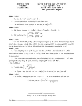 TRƯỜNG THPT                              KỲ THI THỬ ĐẠI HỌC LẦN THỨ BA
               CHUYÊN                                      NĂM HỌC 2011 – 2012
             NGUYỄN HUỆ                                 ĐỀ THI MÔN: TOÁN KHỐI D
                                                         Thời gian làm bài: 180 phút



Câu 1: (2 điểm)
       Cho hàm số y = x − 3mx + 3mx − 3 .
                              3         2


   1. Khảo sát sự biến thiên và vẽ đồ thị của hàm số khi m =1.
   2. Tìm m để hàm số có hai cực trị x1, x2 thỏa mãn x1 − x2 ≥ 8 .
Câu 2: (2 điểm)
   1. Giải phương trình sau 4 − cos2x − 5sin x − 3(sin 2 x − 3cos x) = 0 .

                                    x+3+ y+3 =4
                                   
   2. Giải hệ phương trình                                   .
                                    x+8 + y +8 =6
                                   
Câu 3: (1 điểm)
       Cho hình chóp S.ABC, có đáy ABC là tam giác vuông cân tại B, AB = a. Hai mặt phẳng (SAB) và
(SAC) cùng vuông góc với mặt phẳng (ABC). Góc giữa mặt phẳng (SBC) và mặt phẳng (ABC) bằng 600.
Gọi M là trung điểm của AB. Tính thể tích tứ diện MSBC và tính khoảng cách giữa SM và AC.
Câu 4: (2 điểm)
   1. Trong mặt phẳng với hệ tọa độ Oxy, cho hình thoi ABCD tâm I. Biết hai cạnh AB và AD lần
lượt có phương trình là 2 x − y − 1 = 0 và x − 2 y − 5 = 0 , tâm I thuộc parabol y = x .Tìm tọa độ đỉnh
                                                                                               2


C của hình thoi.
   2. Trong không gian với hệ tọa độ Oxyz, cho điểm A(0;0;5), B(5;0;2) và mặt phẳng (P): z = 2 . Viết
phương trình đường thẳng ∆ qua B, nằm trong mặt phẳng (P) sao cho d(A, ∆ )=5.
 Câu 5: (2 điểm)
                       ln 7
                                   ex + 2
   1. Tính tích phân    ∫e
                       ln 2
                              x
                                  + ex + 2
                                             dx .

   2. Tìm số phức z thỏa mãn điều kiện z − 2 − 4i = z − 2i sao cho z − 2i + 1 nhỏ nhất.
Câu 6: (1 điểm)
       Cho ba số x, y, z không âm thỏa mãn x + y + z = 1 . Tìm giá trị nhỏ nhất của biểu thức sau:
                                                                                   1
                                   P = 3( xy + yz + zx ) + x 2 + y 2 + z 2 +               .
                                                                               x + y2 + z2
                                                                                2




                                    ------------------------HẾT----------------------
                                   Chú ý: Cán bộ coi thi không giải thích gì thêm

Họ và tên:…………………………………………………SBD:…………………………………
 
