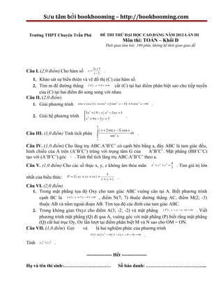 Sư u tầm bởi bookbooming – http://bookbooming.com


 Trường THPT Chuyên Trần Phú                          ĐỀ THI THỬ ĐẠI HỌC CAO ĐẲNG NĂM 2012-LẦN III
                                                                              Môn thi: TOÁN – Khối D
                                                             Thời gian làm bài: 180 phút, không kể thời gian giao đề




                                               2x + 3
Câu I. (2,0 điểm) Cho hàm số            y=
                                               x−2
                                                         .
  1. Khảo sát sự biến thiên và vẽ đồ thị (C) của hàm số.
  2. Tìm m để đường thẳng ( d ) : y =2 x +m cắt (C) tại hai điểm phân biệt sao cho tiếp tuyến
      của (C) tại hai điểm đó song song với nhau.
Câu II. (2,0 điểm)
  1. Giải phương trình sin x cos 2 x +cos x ( tan x − ) +2 sin x =0 .
                                                             2        2             3
                                                     1


                                     3 x3 + ( 9 − y ) x 2 − 3 xy = 1
                                     
   2. Giải hệ phương trình            2                                       .
                                     x + 9 x − 2 y = 3
                                     
                                                  π
                                                  2
                                                      ( x + 2sin x − 3) cos x dx
Câu III. (1,0 điểm) Tính tích phân                ∫
                                                  π              sin 3 x
                                                                                   .
                                                  4


Câu IV. (1,0 điểm) Cho lăng trụ ABC.A’B’C’ có cạnh bên bằng a, đáy ABC là tam giác đều,
hình chiếu của A trên (A’B’C’) trùng với trọng tâm G của      A’B’C’. Mặt phẳng (BB’C’C)∆



tạo với (A’B’C’) góc 60 . Tính thể tích lăng trụ ABC.A’B’C’ theo a.
                           0




                                                                                                               4
Câu V. (1,0 điểm) Cho các số thực x, y, z không âm thỏa mãn                                 x2 + y 2 + z 2 =
                                                                                                               3
                                                                                                                   . Tìm giá trị lớn
                                                            3
nhất của biểu thức:      P = 2 ( xy + yz + zx ) +                         .
                                                        x + y +z

Câu VI. (2,0 điểm)
  1. Trong mặt phẳng tọa độ Oxy cho tam giác ABC vuông cân tại A. Biết phương trình
     cạnh BC là ( d ) : x +7 y −31 =0 , điểm N(7; 7) thuộc đường thẳng AC, điểm M(2; -3)
     thuộc AB và nằm ngoài đoạn AB. Tìm tọa độ các đỉnh của tam giác ABC.
  2. Trong không gian Oxyz cho điểm A(3; -2; -2) và mặt phẳng ( P ) : x −y −z +1 =0 . Viết
     phương trình mặt phẳng (Q) đi qua A, vuông góc với mặt phẳng (P) biết rằng mặt phẳng
     (Q) cắt hai trục Oy, Oz lần lượt tại điểm phân biệt M và N sao cho OM = ON.
Câu VII. (1,0 điểm) Gọi z và z là hai nghiệm phức của phương trình
                                 1         2



                                  2 (1 + ) z − ( 2 − ) z − − i =0 .
                                        i     4     i    2
                                                          5 3


Tính                 .
         2       2
       z1 + z2



                                       ---------------- Hết ----------------

Họ và tên thí sinh:…………………………                                             Số báo danh: ………………………………...
 