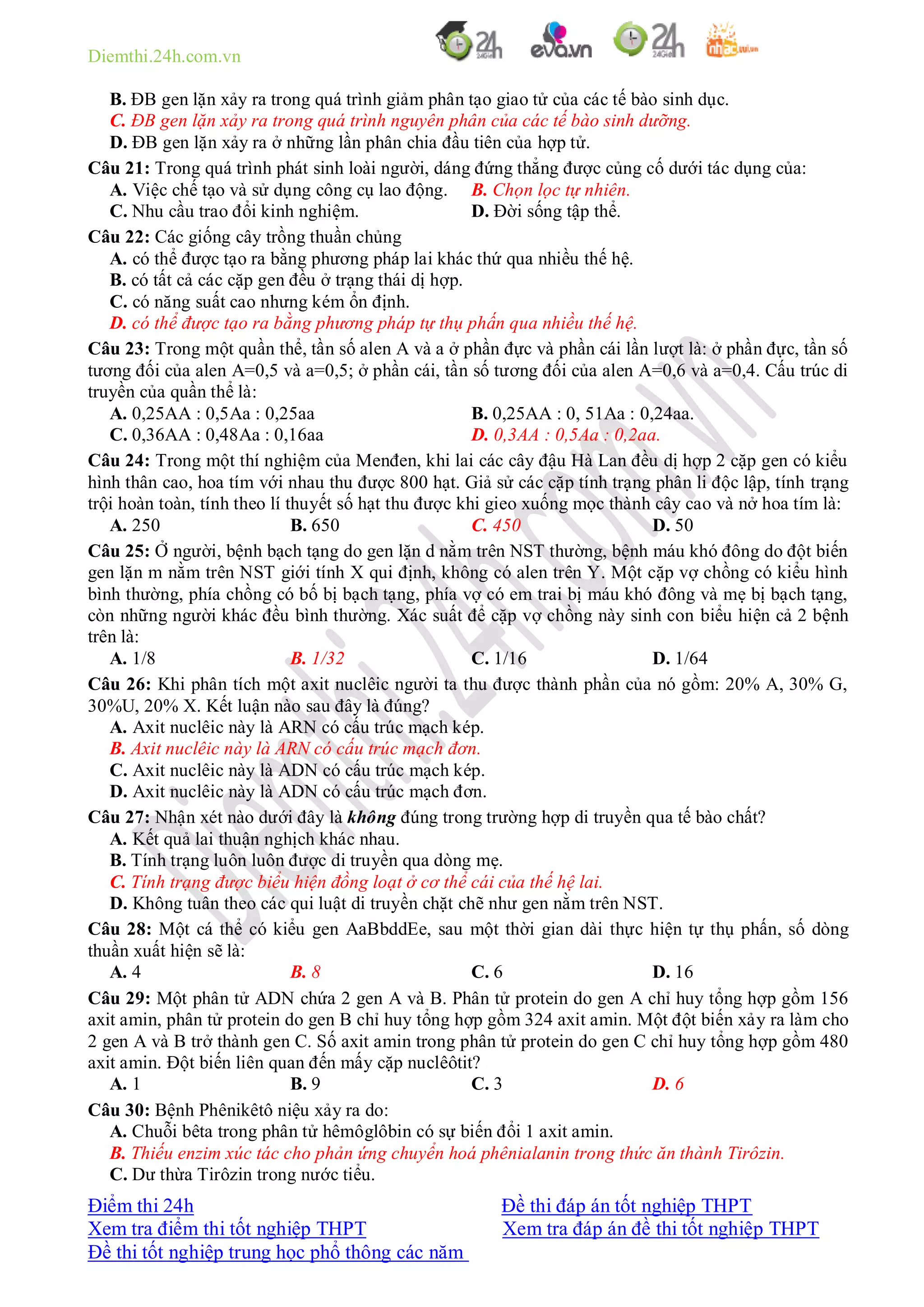 Diemthi.24h.com.vn
Điểm thi 24h Đề thi đáp án tốt nghiệp THPT
Xem tra điểm thi tốt nghiệp THPT Xem tra đáp án đề thi tốt nghiệp THPT
Đề thi tốt nghiệp trung học phổ thông các năm
B. ĐB gen lặn xảy ra trong quá trình giảm phân tạo giao tử của các tế bào sinh dục.
C. ĐB gen lặn xảy ra trong quá trình nguyên phân của các tế bào sinh dưỡng.
D. ĐB gen lặn xảy ra ở những lần phân chia đầu tiên của hợp tử.
Câu 21: Trong quá trình phát sinh loài người, dáng đứng thẳng được củng cố dưới tác dụng của:
A. Việc chế tạo và sử dụng công cụ lao động. B. Chọn lọc tự nhiên.
C. Nhu cầu trao đổi kinh nghiệm. D. Đời sống tập thể.
Câu 22: Các giống cây trồng thuần chủng
A. có thể được tạo ra bằng phương pháp lai khác thứ qua nhiều thế hệ.
B. có tất cả các cặp gen đều ở trạng thái dị hợp.
C. có năng suất cao nhưng kém ổn định.
D. có thể được tạo ra bằng phương pháp tự thụ phấn qua nhiều thế hệ.
Câu 23: Trong một quần thể, tần số alen A và a ở phần đực và phần cái lần lượt là: ở phần đực, tần số
tương đối của alen A=0,5 và a=0,5; ở phần cái, tần số tương đối của alen A=0,6 và a=0,4. Cấu trúc di
truyền của quần thể là:
A. 0,25AA : 0,5Aa : 0,25aa B. 0,25AA : 0, 51Aa : 0,24aa.
C. 0,36AA : 0,48Aa : 0,16aa D. 0,3AA : 0,5Aa : 0,2aa.
Câu 24: Trong một thí nghiệm của Menđen, khi lai các cây đậu Hà Lan đều dị hợp 2 cặp gen có kiểu
hình thân cao, hoa tím với nhau thu được 800 hạt. Giả sử các cặp tính trạng phân li độc lập, tính trạng
trội hoàn toàn, tính theo lí thuyết số hạt thu được khi gieo xuống mọc thành cây cao và nở hoa tím là:
A. 250 B. 650 C. 450 D. 50
Câu 25: Ở người, bệnh bạch tạng do gen lặn d nằm trên NST thường, bệnh máu khó đông do đột biến
gen lặn m nằm trên NST giới tính X qui định, không có alen trên Y. Một cặp vợ chồng có kiểu hình
bình thường, phía chồng có bố bị bạch tạng, phía vợ có em trai bị máu khó đông và mẹ bị bạch tạng,
còn những người khác đều bình thường. Xác suất để cặp vợ chồng này sinh con biểu hiện cả 2 bệnh
trên là:
A. 1/8 B. 1/32 C. 1/16 D. 1/64
Câu 26: Khi phân tích một axit nuclêic người ta thu được thành phần của nó gồm: 20% A, 30% G,
30%U, 20% X. Kết luận nào sau đây là đúng?
A. Axit nuclêic này là ARN có cấu trúc mạch kép.
B. Axit nuclêic này là ARN có cấu trúc mạch đơn.
C. Axit nuclêic này là ADN có cấu trúc mạch kép.
D. Axit nuclêic này là ADN có cấu trúc mạch đơn.
Câu 27: Nhận xét nào dưới đây là không đúng trong trường hợp di truyền qua tế bào chất?
A. Kết quả lai thuận nghịch khác nhau.
B. Tính trạng luôn luôn được di truyền qua dòng mẹ.
C. Tính trạng được biểu hiện đồng loạt ở cơ thể cái của thế hệ lai.
D. Không tuân theo các qui luật di truyền chặt chẽ như gen nằm trên NST.
Câu 28: Một cá thể có kiểu gen AaBbddEe, sau một thời gian dài thực hiện tự thụ phấn, số dòng
thuần xuất hiện sẽ là:
A. 4 B. 8 C. 6 D. 16
Câu 29: Một phân tử ADN chứa 2 gen A và B. Phân tử protein do gen A chỉ huy tổng hợp gồm 156
axit amin, phân tử protein do gen B chỉ huy tổng hợp gồm 324 axit amin. Một đột biến xảy ra làm cho
2 gen A và B trở thành gen C. Số axit amin trong phân tử protein do gen C chỉ huy tổng hợp gồm 480
axit amin. Đột biến liên quan đến mấy cặp nuclêôtit?
A. 1 B. 9 C. 3 D. 6
Câu 30: Bệnh Phênikêtô niệu xảy ra do:
A. Chuỗi bêta trong phân tử hêmôglôbin có sự biến đổi 1 axit amin.
B. Thiếu enzim xúc tác cho phản ứng chuyển hoá phênialanin trong thức ăn thành Tirôzin.
C. Dư thừa Tirôzin trong nước tiểu.
 
