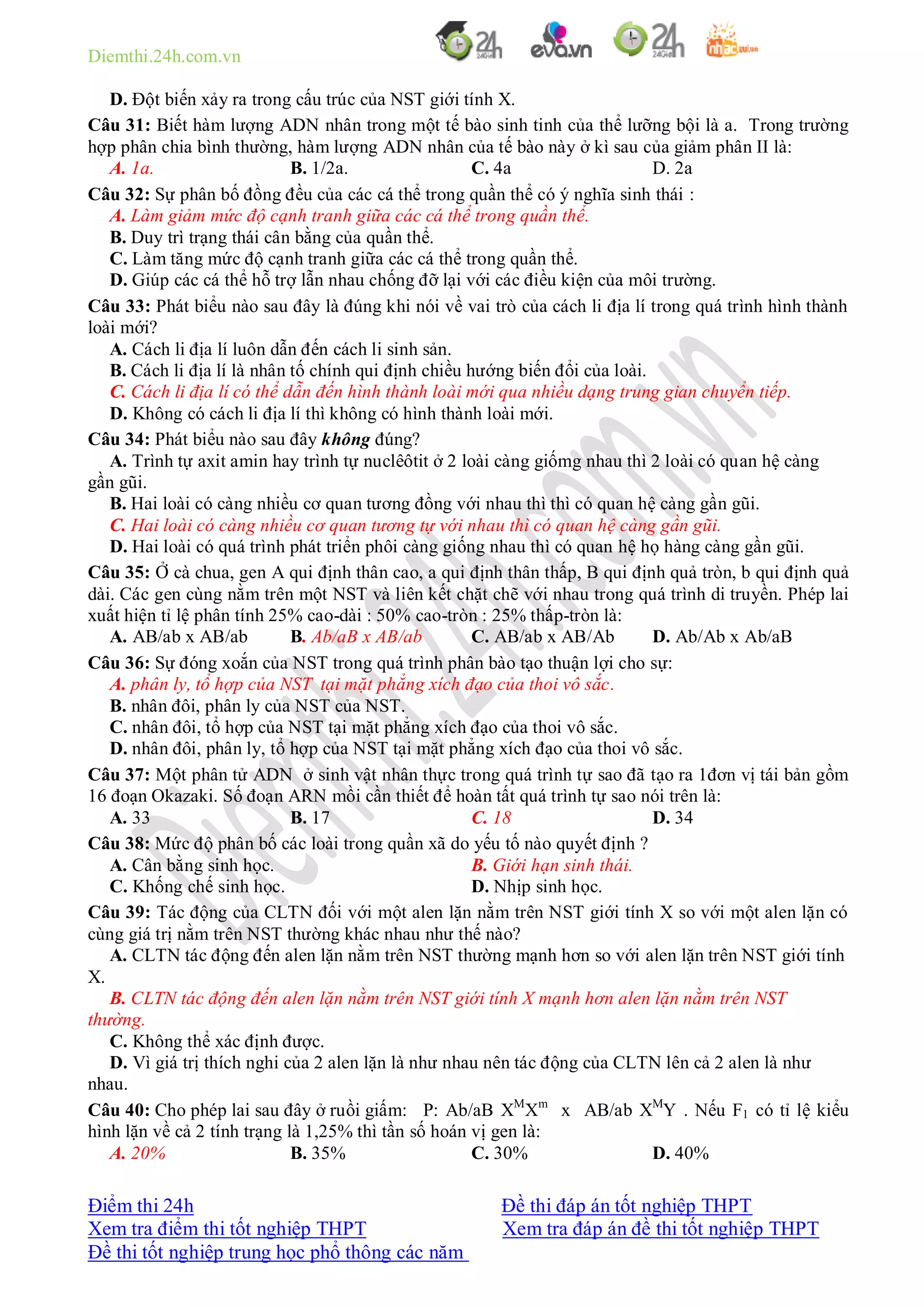 Diemthi.24h.com.vn
Điểm thi 24h Đề thi đáp án tốt nghiệp THPT
Xem tra điểm thi tốt nghiệp THPT Xem tra đáp án đề thi tốt nghiệp THPT
Đề thi tốt nghiệp trung học phổ thông các năm
D. Đột biến xảy ra trong cấu trúc của NST giới tính X.
Câu 31: Biết hàm lượng ADN nhân trong một tế bào sinh tinh của thể lưỡng bội là a. Trong trường
hợp phân chia bình thường, hàm lượng ADN nhân của tế bào này ở kì sau của giảm phân II là:
A. 1a. B. 1/2a. C. 4a D. 2a
Câu 32: Sự phân bố đồng đều của các cá thể trong quần thể có ý nghĩa sinh thái :
A. Làm giảm mức độ cạnh tranh giữa các cá thể trong quần thể.
B. Duy trì trạng thái cân bằng của quần thể.
C. Làm tăng mức độ cạnh tranh giữa các cá thể trong quần thể.
D. Giúp các cá thể hỗ trợ lẫn nhau chống đỡ lại với các điều kiện của môi trường.
Câu 33: Phát biểu nào sau đây là đúng khi nói về vai trò của cách li địa lí trong quá trình hình thành
loài mới?
A. Cách li địa lí luôn dẫn đến cách li sinh sản.
B. Cách li địa lí là nhân tố chính qui định chiều hướng biến đổi của loài.
C. Cách li địa lí có thể dẫn đến hình thành loài mới qua nhiều dạng trung gian chuyển tiếp.
D. Không có cách li địa lí thì không có hình thành loài mới.
Câu 34: Phát biểu nào sau đây không đúng?
A. Trình tự axit amin hay trình tự nuclêôtit ở 2 loài càng giốmg nhau thì 2 loài có quan hệ càng
gần gũi.
B. Hai loài có càng nhiều cơ quan tương đồng với nhau thì thì có quan hệ càng gần gũi.
C. Hai loài có càng nhiều cơ quan tương tự với nhau thì có quan hệ càng gần gũi.
D. Hai loài có quá trình phát triển phôi càng giống nhau thì có quan hệ họ hàng càng gần gũi.
Câu 35: Ở cà chua, gen A qui định thân cao, a qui định thân thấp, B qui định quả tròn, b qui định quả
dài. Các gen cùng nằm trên một NST và liên kết chặt chẽ với nhau trong quá trình di truyền. Phép lai
xuất hiện tỉ lệ phân tính 25% cao-dài : 50% cao-tròn : 25% thấp-tròn là:
A. AB/ab x AB/ab B. Ab/aB x AB/ab C. AB/ab x AB/Ab D. Ab/Ab x Ab/aB
Câu 36: Sự đóng xoắn của NST trong quá trình phân bào tạo thuận lợi cho sự:
A. phân ly, tổ hợp của NST tại mặt phẳng xích đạo của thoi vô sắc.
B. nhân đôi, phân ly của NST của NST.
C. nhân đôi, tổ hợp của NST tại mặt phẳng xích đạo của thoi vô sắc.
D. nhân đôi, phân ly, tổ hợp của NST tại mặt phẳng xích đạo của thoi vô sắc.
Câu 37: Một phân tử ADN ở sinh vật nhân thực trong quá trình tự sao đã tạo ra 1đơn vị tái bản gồm
16 đoạn Okazaki. Số đoạn ARN mồi cần thiết để hoàn tất quá trình tự sao nói trên là:
A. 33 B. 17 C. 18 D. 34
Câu 38: Mức độ phân bố các loài trong quần xã do yếu tố nào quyết định ?
A. Cân bằng sinh học. B. Giới hạn sinh thái.
C. Khống chế sinh học. D. Nhịp sinh học.
Câu 39: Tác động của CLTN đối với một alen lặn nằm trên NST giới tính X so với một alen lặn có
cùng giá trị nằm trên NST thường khác nhau như thế nào?
A. CLTN tác động đến alen lặn nằm trên NST thường mạnh hơn so với alen lặn trên NST giới tính
X.
B. CLTN tác động đến alen lặn nằm trên NST giới tính X mạnh hơn alen lặn nằm trên NST
thường.
C. Không thể xác định được.
D. Vì giá trị thích nghi của 2 alen lặn là như nhau nên tác động của CLTN lên cả 2 alen là như
nhau.
Câu 40: Cho phép lai sau đây ở ruồi giấm: P: Ab/aB XM
Xm
x AB/ab XM
Y . Nếu F1 có tỉ lệ kiểu
hình lặn về cả 2 tính trạng là 1,25% thì tần số hoán vị gen là:
A. 20% B. 35% C. 30% D. 40%
 