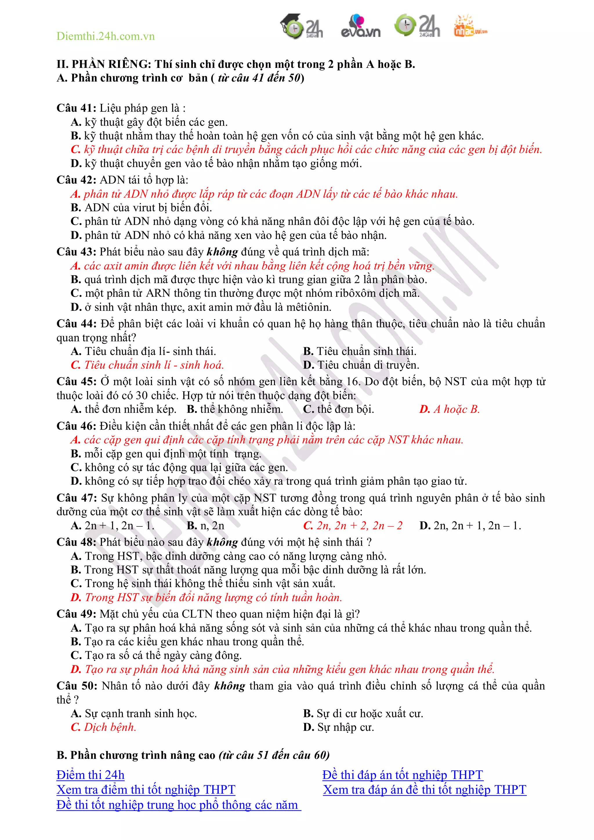 Diemthi.24h.com.vn
Điểm thi 24h Đề thi đáp án tốt nghiệp THPT
Xem tra điểm thi tốt nghiệp THPT Xem tra đáp án đề thi tốt nghiệp THPT
Đề thi tốt nghiệp trung học phổ thông các năm
II. PHẦN RIÊNG: Thí sinh chỉ được chọn một trong 2 phần A hoặc B.
A. Phần chương trình cơ bản ( từ câu 41 đến 50)
Câu 41: Liệu pháp gen là :
A. kỹ thuật gây đột biến các gen.
B. kỹ thuật nhằm thay thế hoàn toàn hệ gen vốn có của sinh vật bằng một hệ gen khác.
C. kỹ thuật chữa trị các bệnh di truyền bằng cách phục hồi các chức năng của các gen bị đột biến.
D. kỹ thuật chuyển gen vào tế bào nhận nhằm tạo giống mới.
Câu 42: ADN tái tổ hợp là:
A. phân tử ADN nhỏ được lắp ráp từ các đoạn ADN lấy từ các tế bào khác nhau.
B. ADN của virut bị biến đổi.
C. phân tử ADN nhỏ dạng vòng có khả năng nhân đôi độc lập với hệ gen của tế bào.
D. phân tử ADN nhỏ có khả năng xen vào hệ gen của tế bào nhận.
Câu 43: Phát biểu nào sau đây không đúng về quá trình dịch mã:
A. các axit amin được liên kết với nhau bằng liên kết cộng hoá trị bền vững.
B. quá trình dịch mã được thực hiện vào kì trung gian giữa 2 lần phân bào.
C. một phân tử ARN thông tin thường được một nhóm ribôxôm dịch mã.
D. ở sinh vật nhân thực, axit amin mở đầu là mêtiônin.
Câu 44: Để phân biệt các loài vi khuẩn có quan hệ họ hàng thân thuộc, tiêu chuẩn nào là tiêu chuẩn
quan trọng nhất?
A. Tiêu chuẩn địa lí- sinh thái. B. Tiêu chuẩn sinh thái.
C. Tiêu chuẩn sinh lí - sinh hoá. D. Tiêu chuẩn di truyền.
Câu 45: Ở một loài sinh vật có số nhóm gen liên kết bằng 16. Do đột biến, bộ NST của một hợp tử
thuộc loài đó có 30 chiếc. Hợp tử nói trên thuộc dạng đột biến:
A. thể đơn nhiễm kép. B. thể không nhiễm. C. thể đơn bội. D. A hoặc B.
Câu 46: Điều kiện cần thiết nhất để các gen phân li độc lập là:
A. các cặp gen qui định các cặp tính trạng phải nằm trên các cặp NST khác nhau.
B. mỗi cặp gen qui định một tính trạng.
C. không có sự tác động qua lại giữa các gen.
D. không có sự tiếp hợp trao đổi chéo xảy ra trong quá trình giảm phân tạo giao tử.
Câu 47: Sự không phân ly của một cặp NST tương đồng trong quá trình nguyên phân ở tế bào sinh
dưỡng của một cơ thể sinh vật sẽ làm xuất hiện các dòng tế bào:
A. 2n + 1, 2n – 1. B. n, 2n C. 2n, 2n + 2, 2n – 2 D. 2n, 2n + 1, 2n – 1.
Câu 48: Phát biểu nào sau đây không đúng với một hệ sinh thái ?
A. Trong HST, bậc dinh dưỡng càng cao có năng lượng càng nhỏ.
B. Trong HST sự thất thoát năng lượng qua mỗi bậc dinh dưỡng là rất lớn.
C. Trong hệ sinh thái không thể thiếu sinh vật sản xuất.
D. Trong HST sự biến đổi năng lượng có tính tuần hoàn.
Câu 49: Mặt chủ yếu của CLTN theo quan niệm hiện đại là gì?
A. Tạo ra sự phân hoá khả năng sống sót và sinh sản của những cá thể khác nhau trong quần thể.
B. Tạo ra các kiểu gen khác nhau trong quần thể.
C. Tạo ra số cá thể ngày càng đông.
D. Tạo ra sự phân hoá khả năng sinh sản của những kiểu gen khác nhau trong quần thể.
Câu 50: Nhân tố nào dưới đây không tham gia vào quá trình điều chỉnh số lượng cá thể của quần
thể ?
A. Sự cạnh tranh sinh học. B. Sự di cư hoặc xuất cư.
C. Dịch bệnh. D. Sự nhập cư.
B. Phần chương trình nâng cao (từ câu 51 đến câu 60)
 