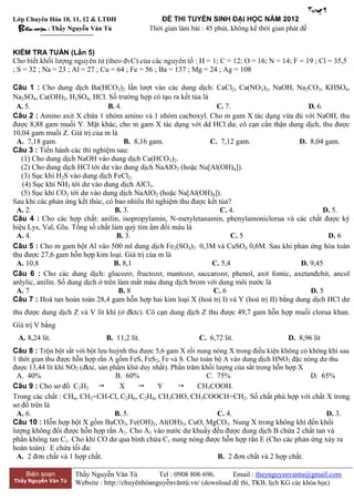Trang 1
Lớp Chuyên Hóa 10, 11, 12 & LTĐH
  Bieên soạn :                                                  45


KIỂM TRA TUẦN (Lần 5)
                                                                                             F = 19 ; Cl = 35,5
; S = 32 ; Na = 23 ; Al = 27 ; Cu = 64 ; Fe = 56 ; Ba = 137 ; Mg = 24 ; Ag = 108

Câu 1 : Cho dung dịch Ba(HCO3)2 lần lượt vào các dung dịch: CaCl2, Ca(NO3)2, NaOH, Na2CO3, KHSO4,
Na2SO4, Ca(OH)2, H2SO4, HCl. Số trường hợp có tạo ra kết tủa là
 A. 5.                            B. 4.                            C. 7.                        D. 6.
Câu 2 : Amino axit X chứa 1 nhóm amino và 1 nhóm cacboxyl. Cho m gam X tác dụng vừa đủ với NaOH, thu
được 8,88 gam muối Y. Mặt khác, cho m gam X tác dụng với dd HCl dư, cô cạn cẩn thận dung dịch, thu được
10,04 gam muối Z. Giá trị của m là
 A. 7,18 gam.                           B. 8,16 gam.             C. 7,12 gam.                 D. 8,04 gam.
Câu 3 : Tiến hành các thí nghiệm sau:
   (1) Cho dung dịch NaOH vào dung dịch Ca(HCO3)2.
   (2) Cho dung dịch HCl tới dư vào dung dịch NaAlO2 (hoặc Na[Al(OH)4]).
   (3) Sục khí H2S vào dung dịch FeCl2.
   (4) Sục khí NH3 tới dư vào dung dịch AlCl3.
   (5) Sục khí CO2 tới dư vào dung dịch NaAlO2 (hoặc Na[Al(OH)4]).
Sau khi các phản ứng kết thúc, có bao nhiêu thí nghiệm thu được kết tủa?
 A. 2.                              B. 3.                            C. 4.                            D. 5.
Câu 4 : Cho các hợp chất: anilin, isopropylamin, N-metyletanamin, phenylamoniclorua và các chất được ký
hiệu Lys, Val, Glu. Tổng số chất làm quỳ tím ẩm đổi màu là
 A. 4.                               B. 3.                              C. 5                           D. 6
Câu 5 : Cho m gam bột Al vào 500 ml dung dịch Fe2(SO4)3 0,3M và CuSO4 0,6M. Sau khi phản ứng hòa toàn
thu được 27,6 gam hỗn hợp kim loại. Giá trị của m là
 A. 10,8                            B. 8,1                       C. 5,4                       D. 9,45
Câu 6 : Cho các dung dịch: glucozơ, fructozơ, mantozơ, saccarozơ, phenol, axit fomic, axetanđehit, ancol
anlylic, anilin. Số dung dịch ở trên làm mất màu dung dịch brom với dung môi nước là
 A. 7                                 B. 8                        C. 6                           D. 5
Câu 7 : Hoà tan hoàn toàn 28,4 gam hỗn hợp hai kim loại X (hoá trị I) và Y (hoá trị II) bằng dung dịch HCl dư
thu được dung dịch Z và V lít khí (ở đktc). Cô cạn dung dịch Z thu được 49,7 gam hỗn hợp muối clorua khan.
       V bằng
 A. 8,24 lít.                  B. 11,2 lít.                   C. 6,72 lít.                 D. 8,96 lít
Câu 8 : Trộn bột sắt với bột lưu huỳnh thu được 5,6 gam X rồi nung nóng X trong điều kiện không có không khí sau
1 thời gian thu được hỗn hợp rắn A gồm FeS, FeS2, Fe và S. Cho toàn bộ A vào dung dịch HNO3 đặc nóng dư thu
được 13,44 lít khí NO2                              . Phần trăm khối lượng của sắt trong hỗn hợp X
 A. 40%                            B. 60%                        C. 75%                            D. 65%
Câu 9 : Cho sơ đồ C2H2             X           Y            CH3COOH.
Trong các chất : CH4, CH2=CH-Cl, C2H6, C2H4, CH3CHO, CH3COOCH=CH2. Số chất phù hợp với chất X trong
sơ đồ trên là
 A. 6.                             B. 5.                              C. 4.                             D. 3.
Câu 10 : Hỗn hợp bột X gồm BaCO3, Fe(OH)2, Al(OH)3, CuO, MgCO3. Nung X trong không khí đến khối
lượng không đổi được hỗn hợp rắn A1. Cho A1 vào nước dư khuấy đều được dung dịch B chứa 2 chất tan và
phần không tan C1. Cho khí CO dư qua bình chứa C1 nung nóng được hỗn hợp rắn E (Cho các phản ứng xảy ra
hoàn toàn). E chứa tối đa:
 A. 2 đơn chất và 1 hợp chất.                                         B. 2 đơn chất và 2 hợp chất.

    Biên soạn        Thầy Nguyễn Văn Tú          Tel : 0908 806 696.     Email : thaynguyenvantu@gmail.com
Thầy Nguyễn Văn Tú   Website : http://chuyênhóanguyễnvăntú.vn/ (download đề thi, TKB, lịch KG các khóa học)
 