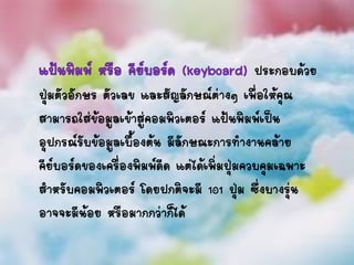 แป้นพิมพ์ หรือ คีย์บอร์ด (keyboard) ประกอบด้วย
ปุ่มตัวอักษร ตัวเลข และสัญลักษณ์ต่างๆ เพื่อให้คุณ
สามารถใส่ข้อมูลเข้าสู่คอมพิวเตอร์ แป้นพิมพ์เป็น
อุปกรณ์รับข้อมูลเบื้องต้น มีลักษณะการทางานคล้าย
คีย์บอร์ดของเครื่องพิมพ์ดีด แต่ได้เพิ่มปุ่มควบคุมเฉพาะ
สาหรับคอมพิวเตอร์ โดยปกติจะมี 101 ปุ่ม ซึ่งบางรุ่น
อาจจะมีน้อย หรือมากกว่าก็ได้
 