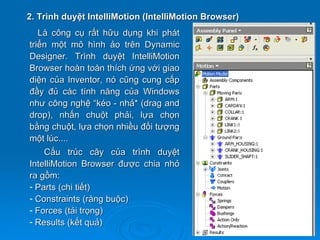 2. Trình duyệt IntelliMotion (IntelliMotion Browser)
   Là công cụ rất hữu dụng khi phát
triển một mô hình ảo trên Dynamic
Designer. Trình duyệt IntelliMotion
Browser hoàn toàn thích ứng với giao
diện của Inventor, nó cũng cung cấp
đầy đủ các tính năng của Windows
như công nghệ “kéo - nhả* (drag and
drop), nhấn chuột phải, lựa chọn
bằng chuột, lựa chọn nhiều đối tượng
một lúc....
    Cấu trúc cây của trình duyệt
IntelliMotion Browser được chia nhỏ
ra gồm:
- Parts (chi tiết)
- Constraints (ràng buộc)
- Forces (tải trọng)
- Results (kết quả)
 