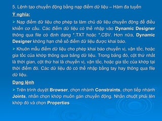 5. Lệnh tạo chuyển động bằng nạp điểm dữ liệu – Hàm đa tuyến
Ý nghĩa:
 Nạp điểm dữ liệu cho phép ta làm chủ dữ liệu chuyển động để điều
khiển cơ cấu. Các điểm dữ liệu có thể nhập vào Dynamic Designer
thông qua file có định dạng *.TXT hoặc *.CSV. Hơn nữa, Dynamic
Designer không hạn chế số điểm dữ liệu được khai báo.
  Khuôn mẫu điểm dữ liệu cho phép khai báo chuyển vị, vận tốc, hoặc
gia tốc của khớp thông qua bảng dữ liệu. Trong bảng đó, cột thứ nhất
là thời gian, cột thứ hai là chuyển vị, vận tốc, hoặc gia tốc của khớp tại
thời điểm đó. Các dữ liệu đó có thể nhập bằng tay hay thông qua file
dữ liệu.
Dạng lệnh
 Trên trình duyệt Browser, chọn nhánh Constraints, chọn tiếp nhánh
Joints, nhấn chọn khớp muốn gán chuyển động. Nhấn chuột phải lên
khớp đó và chọn Properties
 