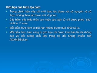 Giới hạn của trình tạo hàm
   Trong phiên bản này chỉ mới thao tác được với số nguyên và số
    thực, không thao tác được với số phức.
   Các hàm, các biểu thức con hoặc các toán tử chỉ được phép “sâu”
    nhất là 11 mức.
   Mỗi biểu thức hàm bị giới hạn không được quá 1000 ký tự.
   Mỗi biểu thức hàm cũng bị giới hạn chỉ được khai báo tối đa không
    quá 25 đối tượng mỗi loại trong bộ đối tượng chuẩn của
    ADAMS/Solver.
 
