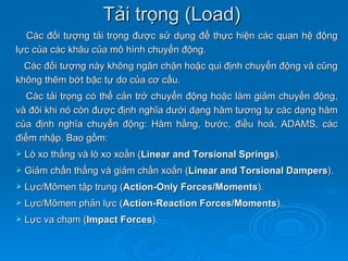 Tải trọng (Load)
  Các đối tượng tải trọng được sử dụng để thực hiện các quan hệ động
lực của các khâu của mô hình chuyển động.
  Các đối tượng này không ngăn chặn hoặc qui định chuyển động và cũng
không thêm bớt bậc tự do của cơ cấu.
  Các tải trọng có thể cản trở chuyển động hoặc làm giảm chuyển động,
và đôi khi nó còn được định nghĩa dưới dạng hàm tương tự các dạng hàm
của định nghĩa chuyển động: Hàm hằng, bước, điều hoà, ADAMS, các
điểm nhập. Bao gồm:
   Lò xo thẳng và lò xo xoắn (Linear and Torsional Springs).
   Giảm chấn thẳng và giảm chấn xoắn (Linear and Torsional Dampers).
   Lực/Mômen tập trung (Action-Only Forces/Moments).
   Lực/Mômen phản lực (Action-Reaction Forces/Moments).
   Lực va chạm (Impact Forces).
 