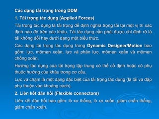 Các dạng tải trọng trong DDM
1. Tải trọng tác dụng (Applied Forces)
Tải trọng tác dụng là tải trọng để định nghĩa trọng tải tại một vị trí xác
định nào đó trên các khâu. Tải tác dụng cần phải được chỉ định rõ là
tải không đổi hay dưới dạng một biểu thức.
Các dạng tải trọng tác dụng trong Dynamic Designer/Motion bao
gồm: lực, mômen xoắn, lực và phản lực, mômen xoắn và mômen
chống xoắn.
Hướng tác dụng của tải trọng tập trung có thể cố định hoặc có phụ
thuộc hướng của khâu trong cơ cấu.
Lực va chạm là một dạng đặc biệt của tải trọng tác dụng (là tải va đập
phụ thuộc vào khoảng cách).
2. Liên kết đàn hồi (Flexible connectors)
Liên kết đàn hồi bao gồm: lò xo thẳng, lò xo xoắn, giảm chấn thẳng,
giảm chấn xoắn.
 