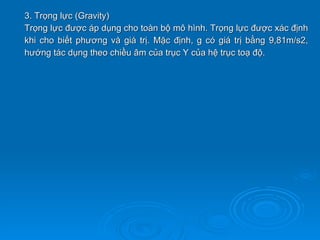 3. Trọng lực (Gravity)
Trọng lực được áp dụng cho toàn bộ mô hình. Trọng lực được xác định
khi cho biết phương và giá trị. Mặc định, g có giá trị bằng 9,81m/s2,
hướng tác dụng theo chiều âm của trục Y của hệ trục toạ độ.
 