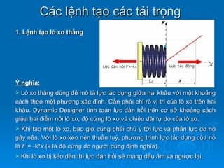 Các lệnh tạo các tải trọng
1. Lệnh tạo lò xo thẳng




Ý nghĩa:
 Lò xo thẳng dùng để mô tả lực tác dụng giữa hai khâu với một khoảng
cách theo một phương xác định. Cần phải chỉ rõ vị trí của lò xo trên hai
khâu. Dynamic Designer tính toán lực đàn hồi trên cơ sở khoảng cách
giữa hai điểm nối lò xo, độ cứng lò xo và chiều dài tự do của lò xo.
  Khi tạo một lò xo, bao giờ cũng phải chú ý tới lực và phản lực do nó
gây nên. Với lò xo kéo nén thuần tuý, phương trình lực tác dụng của nó
là F = -k*x (k là độ cứng do người dùng định nghĩa).
   Khi lò xo bị kéo dãn thì lực đàn hồi sẽ mang dấu âm và ngược lại.
 