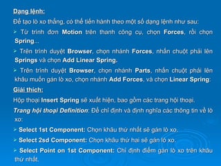 Dạng lệnh:
Để tạo lò xo thẳng, có thể tiến hành theo một số dạng lệnh như sau:
Từ trình đơn Motion trên thanh công cụ, chọn Forces, rồi chọn
Spring...
Trên trình duyệt Browser, chọn nhánh Forces, nhấn chuột phải lên
Springs và chọn Add Linear Spring.
 Trên trình duyệt Browser, chọn nhánh Parts, nhấn chuột phải lên
khâu muốn gán lò xo, chọn nhánh Add Forces, và chọn Linear Spring:
Giải thích:
Hộp thoại Insert Spring sẽ xuất hiện, bao gồm các trang hội thoại.
Trang hội thoại Definition: Để chỉ định và định nghĩa các thông tin về lò
xo:
   Select 1st Component: Chọn khâu thứ nhất sẽ gán lò xo.
   Select 2sd Component: Chọn khâu thứ hai sẽ gán lò xo.
 Select Point on 1st Component: Chỉ định điểm gán lò xo trên khâu
thứ nhất.
 