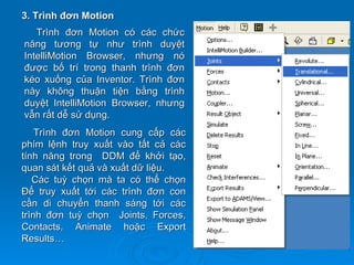 3. Trình đơn Motion
   Trình đơn Motion có các chức
năng tương tự như trình duyệt
IntelliMotion Browser, nhưng nó
được bố trí trong thanh trình đơn
kéo xuống của Inventor. Trình đơn
này không thuận tiện bằng trình
duyệt IntelliMotion Browser, nhưng
vẫn rất dễ sử dụng.
    Trình đơn Motion cung cấp các
phím lệnh truy xuất vào tất cả các
tính năng trong DDM để khởi tạo,
quan sát kết quả và xuất dữ liệu.
   Các tuỳ chọn mà ta có thể chọn
Để truy xuất tới các trình đơn con
cần di chuyển thanh sáng tới các
trình đơn tuỳ chọn Joints, Forces,
Contacts, Animate hoặc Export
Results…
 