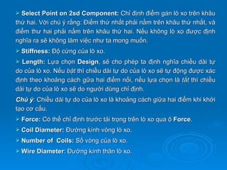  Select Point on 2sd Component: Chỉ định điểm gán lò xo trên khâu
thứ hai. Với chú ý rằng: Điểm thứ nhất phải nằm trên khâu thứ nhất, và
điểm thư hai phải nằm trên khâu thứ hai. Nếu không lò xo được định
nghĩa ra sẽ không làm việc như ta mong muốn.
   Stiffness: Độ cứng của lò xo.
 Length: Lựa chọn Design, sẽ cho phép ta định nghĩa chiều dài tự
do của lò xo. Nếu bật thì chiều dài tự do của lò xo sẽ tự động được xác
định theo khoảng cách gữa hai điểm nối, nếu lựa chọn là tắt thì chiều
dài tự do của lò xo sẽ do người dùng chỉ định.
Chú ý: Chiều dài tự do của lò xo là khoảng cách giữa hai điểm khi khởi
tạo cơ cấu.
   Force: Có thể chỉ định trước tải trọng trên lò xo qua ô Force.
   Coil Diameter: Đường kính vòng lò xo.
   Number of Coils: Số vòng của lò xo.
   Wire Diameter: Đường kính thân lò xo.
 