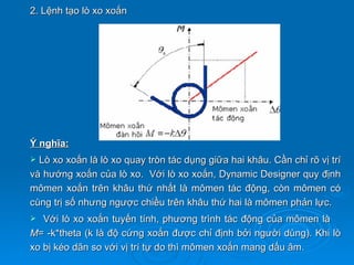 2. Lệnh tạo lò xo xoắn




Ý nghĩa:
 Lò xo xoắn là lò xo quay tròn tác dụng giữa hai khâu. Cần chỉ rõ vị trí
và hướng xoắn của lò xo. Với lò xo xoắn, Dynamic Designer quy định
mômen xoắn trên khâu thứ nhất là mômen tác động, còn mômen có
cùng trị số nhưng ngược chiều trên khâu thứ hai là mômen phản lực.
  Với lò xo xoắn tuyến tính, phương trình tác động của mômen là
M= -k*theta (k là độ cứng xoắn được chỉ định bởi người dùng). Khi lò
xo bị kéo dãn so với vị trí tự do thì mômen xoắn mang dấu âm.
 