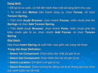 Dạng lệnh:
   Để tạo lò xo xoắn, có thể tiến hành theo một số dạng lệnh như sau:
 Từ trình đơn Motion trên thanh công cụ, chọn Forces, rồi chọn
Torsion Spring...
 Trên trình duyệt Browser, chọn nhánh Forces, nhấn chuột phải lên
Springs và chọn Add Torsion Spring.
 Trên trình duyệt Browser, chọn nhánh Parts, nhấn chuột phải lên
khâu muốn gán lò xo, chọn nhánh Add Forces, và chọn Torsion
Spring:
Giải thích:
Hộp thoại Insert Spring sẽ xuất hiện, bao gồm các trang hội thoại.
Trang hội thoại Definition:
   Select 1st Component: Chọn khâu thứ nhất sẽ gán lò xo.
   Select 2sd Component: Chọn khâu thứ hai sẽ gán lò xo.
   Select Location: Chỉ định vị trí gán lò xo.
 Select Direction: Chọn hướng tác động của lò xo thông qua lựa chọn
các cạnh hoặc các bề mặt.
 