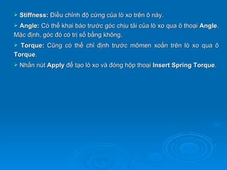    Stiffness: Điều chỉnh độ cứng của lò xo trên ô này.
Angle: Có thể khai báo trước góc chịu tải của lò xo qua ô thoại Angle.
Mặc định, góc đó có trị số bằng không.
 Torque: Cũng có thể chỉ định trước mômen xoắn trên lò xo qua ô
Torque.
   Nhấn nút Apply để tạo lò xo và đóng hộp thoại Insert Spring Torque.
 