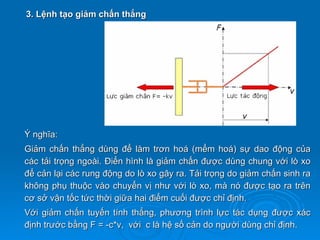 3. Lệnh tạo giảm chấn thẳng




Ý nghĩa:
Giảm chấn thẳng dùng để làm trơn hoá (mểm hoá) sự dao động của
các tải trọng ngoài. Điển hình là giảm chấn được dùng chung với lò xo
để cản lại các rung động do lò xo gây ra. Tải trọng do giảm chấn sinh ra
không phụ thuộc vào chuyển vị như với lò xo, mà nó được tạo ra trên
cơ sở vận tốc tức thời giữa hai điểm cuối được chỉ định.
Với giảm chấn tuyến tính thẳng, phương trình lực tác dụng được xác
định trước bằng F = -c*v, với c là hệ số cản do người dùng chỉ định.
 