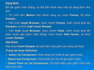 Dạng lệnh:
Để tạo giảm chấn thẳng, có thể tiến hành theo một số dạng lệnh như
sau:
 Từ trình đơn Motion trên thanh công cụ, chọn Forces, rồi chọn
Damper...
 Trên trình duyệt Browser, chọn nhánh Forces, nhấn chuột phải lên
Dampers và chọn Add Linear Damper.
 Trên trình duyệt Browser, chọn nhánh Parts, nhấn chuột      phải lên
khâu muốn gán giảm chấn thẳng, chọn nhánh Add Forces,         và chọn
Linear Damper:
Giải thích:
Hộp thoại Insert Damper sẽ xuất hiện, bao gồm các trang hội thoại.
Trang hội thoại Definition:
   Select 1st Component: Chọn khâu thứ nhất sẽ gán giảm chấn.
   Select 2sd Component: Chọn khâu thứ hai sẽ gán giảm chấn.
 Select Point on 1st Component: Chỉ định điểm gán giảm chấn trên
khâu thứ nhất.
 