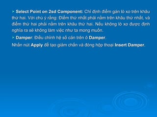  Select Point on 2sd Component: Chỉ định điểm gán lò xo trên khâu
thứ hai. Với chú ý rằng: Điểm thứ nhất phải nằm trên khâu thứ nhất, và
điểm thứ hai phải nằm trên khâu thứ hai. Nếu không lò xo được định
nghĩa ra sẽ không làm việc như ta mong muốn.
   Damper: Điều chỉnh hệ số cản trên ô Damper.
Nhấn nút Apply để tạo giảm chấn và đóng hộp thoại Insert Damper.
 