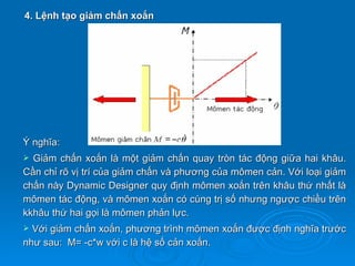 4. Lệnh tạo giảm chấn xoắn




Ý nghĩa:
 Giảm chấn xoắn là một giảm chấn quay tròn tác động giữa hai khâu.
Cần chỉ rõ vị trí của giảm chấn và phương của mômen cản. Với loại giảm
chấn này Dynamic Designer quy định mômen xoắn trên khâu thứ nhất là
mômen tác động, và mômen xoắn có cùng trị số nhưng ngược chiều trên
kkhâu thứ hai gọi là mômen phản lực.
 Với giảm chấn xoắn, phương trình mômen xoắn được định nghĩa trước
như sau: M= -c*w với c là hệ số cản xoắn.
 