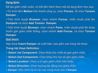 Dạng lệnh:
Để tạo giảm chấn xoắn, có thể tiến hành theo một số dạng lệnh như sau:
Từtrình đơn Motion trên thanh công cụ, chọn Forces, rồi chọn Torsion
Damper...
Trêntrình duyệt Browser, chọn nhánh Forces, nhấn chuột phải lên
Dampers và chọn Add Torsion Damper.
Trêntrình duyệt Browser, chọn nhánh Parts, nhấn chuột phải lên khâu
muốn gán giảm chấn thẳng, chọn nhánh Add Forces, và chọn Torsion
Damper:
Giải thích:
Hộp thoại Insert Damper sẽ xuất hiện, bao gồm các trang hội thoại.
Trang hội thoại Definition:
   Select 1st Component: Chọn khâu thứ nhất sẽ gán giảm chấn.
   Select 2sd Component: Chọn khâu thứ hai sẽ gán giảm chấn.
   Select Location: Chọn vị trí gán giảm chấn trên khâu.
   Select Direction: Chọn hướng tác động của giảm chấn.
   Damper: Điều chỉnh hệ số cản như mong muốn trên ô Damper.
 
