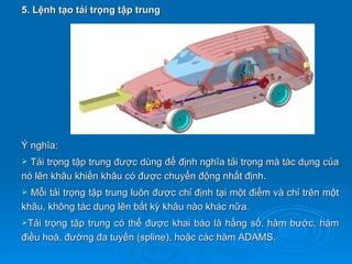 5. Lệnh tạo tải trọng tập trung




Ý nghĩa:
 Tải trọng tập trung được dùng để định nghĩa tải trọng mà tác dụng của
nó lên khâu khiến khâu có được chuyển động nhất định.
 Mỗi tải trọng tập trung luôn được chỉ định tại một điểm và chỉ trên một
khâu, không tác dụng lên bất kỳ khâu nào khác nữa.
Tải trọng tập trung có thể được khai báo là hằng số, hàm bước, hàm
điều hoà, đường đa tuyến (spline), hoặc các hàm ADAMS.
 