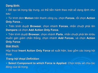 Dạng lệnh:
 Để tạo tải trọng tập trung, có thể tiến hành theo một số dạng lệnh như
sau:
Từ trình đơn Motion trên thanh công cụ, chọn Forces, rồi chọn Action
Only Force...
 Trên trình duyệt Browser, chọn nhánh Forces, nhấn chuột phải lên
Dampers và chọn Add Action Only Force.
Trên trình duyệt Browser, chọn nhánh Parts, nhấn chuột phải lên khâu
muốn gán giảm chấn thẳng, chọn nhánh Add Forces, và chọn Action
Only Force:
Giải thích:
Hộp thoại Insert Action Only Force sẽ xuất hiện, bao gồm các trang hội
thoại.
Trang hội thoại Definition:
 Select Component to which Force is Applied: Chọn khâu sẽ chịu tác
động của tải trọng.
 