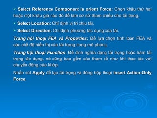  Select Reference Component is orient Force: Chọn khâu thứ hai
hoặc một khâu giá nào đó để làm cơ sở tham chiếu cho tải trọng.
   Select Location: Chỉ định vị trí chịu tải.
   Select Direction: Chỉ định phương tác dụng của tải.
Trang hội thoại FEA và Properties: Để lựa chọn tính toán FEA và
các chế độ hiển thị của tải trọng trong mô phỏng.
Trang hội thoại Function: Để định nghĩa dạng tải trọng hoặc hàm tải
trọng tác dụng, nó cũng bao gồm các tham số như khi thao tác với
chuyển động của khớp.
Nhấn nút Apply để tạo tải trọng và đóng hộp thoại Insert Action-Only
Force.
 