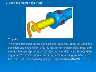 6. Lệnh tạo mômen tập trung




 Ý nghĩa:
  Mômen tập trung được dùng để khai báo một dạng tải trọng tác
 dụng lên các khâu khiến khâu có được một chuyển động nhất định
 nào đó. Mômen tập trung chỉ tác động tại một điểm và trên một khâu
 duy nhất. Trị số của mômen tập trung có thể là hằng số, hàm bước,
 hàm điều hoà, hàm đa tuyến (spline), hoặc các hàm ADAMS.
 