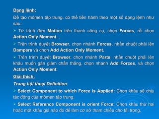Dạng lệnh:
Để tạo mômen tập trung, có thể tiến hành theo một số dạng lệnh như
sau:
 Từ trình đơn Motion trên thanh công cụ, chọn Forces, rồi chọn
Action Only Moment...
Trên trình duyệt Browser, chọn nhánh Forces, nhấn chuột phải lên
Dampers và chọn Add Action Only Moment.
 Trên trình duyệt Browser, chọn nhánh Parts, nhấn chuột phải lên
khâu muốn gán giảm chấn thẳng, chọn nhánh Add Forces, và chọn
Action Only Moment:
Giải thích:
Trang hội thoại Definition:
 Select Component to which Force is Applied: Chọn khâu sẽ chịu
tác động của mômen tập trung.
 Select Reference Component is orient Force: Chọn khâu thứ hai
hoặc một khâu giá nào đó để làm cơ sở tham chiếu cho tải trọng.
 