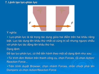 7. Lệnh tạo lực-phản lực




 Ý nghĩa:
  Lực-phản lực là tải trọng tác dụng giữa hai điểm trên hai khâu riêng
 biệt. Lực tác dụng lên khâu thứ nhất có cùng trị số nhưng ngược chiều
 với phản lực tác động lên khâu thứ hai.
 Dạng lệnh:
 Để tạo lực-phản lực, có thể tiến hành theo một số dạng lệnh như sau:
 Từ trình đơn Motion trên thanh công cụ, chọn Forces, rồi chọn Action/
 Reaction Force...
 Trêntrình duyệt Browser, chọn nhánh Forces, nhấn chuột phải lên
 Dampers và chọn Action/Reaction Force.
 