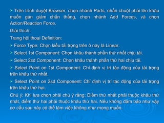  Trên trình duyệt Browser, chọn nhánh Parts, nhấn chuột phải lên khâu
muốn gán giảm chấn thẳng, chọn nhánh Add Forces, và chọn
Action/Reaction Force.
Giải thích:
Trang hội thoại Definition:
   Force Type: Chọn kiểu tải trọng trên ô này là Linear.
   Select 1st Component: Chọn khâu thành phần thứ nhất chịu tải.
   Select 2sd Component: Chọn khâu thành phần thứ hai chịu tải.
  Select Point on 1st Component: Chỉ định vị trí tác động của tải trọng
trên khâu thứ nhất.
  Select Point on 2sd Component: Chỉ định vị trí tác động của tải trọng
trên khâu thứ hai.
Chú ý: Khi lựa chọn phải chú ý rằng: Điểm thứ nhất phải thuộc khâu thứ
nhât, điểm thứ hai phải thuộc khâu thứ hai. Nếu không đảm bảo như vậy
cơ cấu sau này có thể làm việc không như mong muốn.
 