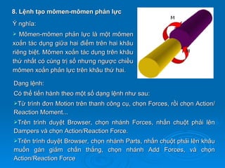 8. Lệnh tạo mômen-mômen phản lực
Ý nghĩa:
  Mômen-mômen phản lực là một mômen
xoắn tác dụng giữa hai điểm trên hai khâu
riêng biệt. Mômen xoắn tác dụng trên khâu
thứ nhất có cùng trị số nhưng ngược chiều
mômen xoắn phản lực trên khâu thứ hai.

Dạng lệnh:
Có thể tiến hành theo một số dạng lệnh như sau:
Từ trình đơn Motion trên thanh công cụ, chọn Forces, rồi chọn Action/
Reaction Moment...
Trêntrình duyệt Browser, chọn nhánh Forces, nhấn chuột phải lên
Dampers và chọn Action/Reaction Force.
Trên  trình duyệt Browser, chọn nhánh Parts, nhấn chuột phải lên khâu
muốn gán giảm chấn thẳng, chọn nhánh Add Forces, và chọn
Action/Reaction Force
 
