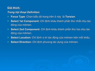 Giải thích:
Trang hội thoại Definition:
   Force Type: Chọn kiểu tải trọng trên ô này là Torsion.
   Select 1st Component: Chỉ định khâu thành phần thứ nhất chịu tác
    động của mômen.
   Select 2sd Component: Chỉ định khâu thành phần thứ hai chịu tác
    động của mômen.
   Select Location: Chỉ định vị trí tác động của mômen trên mỗi khâu.
   Select Direction: Chỉ định phương tác dụng của mômen.
 