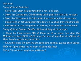 Giải thích:
Trang hội thoại Definition:
   Force Type: Chọn kiểu tải trọng trên ô này là Torsion.
   Select 1st Component: Chỉ định khâu thành phần thứ nhất chịu va chạm.
   Select 2sd Component: Chỉ định khâu thành phần thứ hai chịu va chạm.
   Select Point on 1st Component: Chỉ định vị trí va chạm trên khâu thứ nhất.
Select Point on 2sd Component: Chỉ định vị trí va chạm trên khâu thứ hai.

Trang hội thoại Contact: Để điều chỉnh các thông số về va chạm.
 Khung hội thoại Impact: Một số thông số về va chạm. Lựa chọn Use
Material cho phép bật/tắt chế độ dùng các tham số mặc định của vật liệu các
khâu, hay do người dùng tự chỉ định.
   Khung hội thoại: Chỉ định khoảng cách giữa hai khâu qua lựa chọn Design.
Nhấn nút Apply để tạo lực va chạm và đóng hộp thoại.
Chú ý: Trị số trên ô Length cần phải khác 0
 